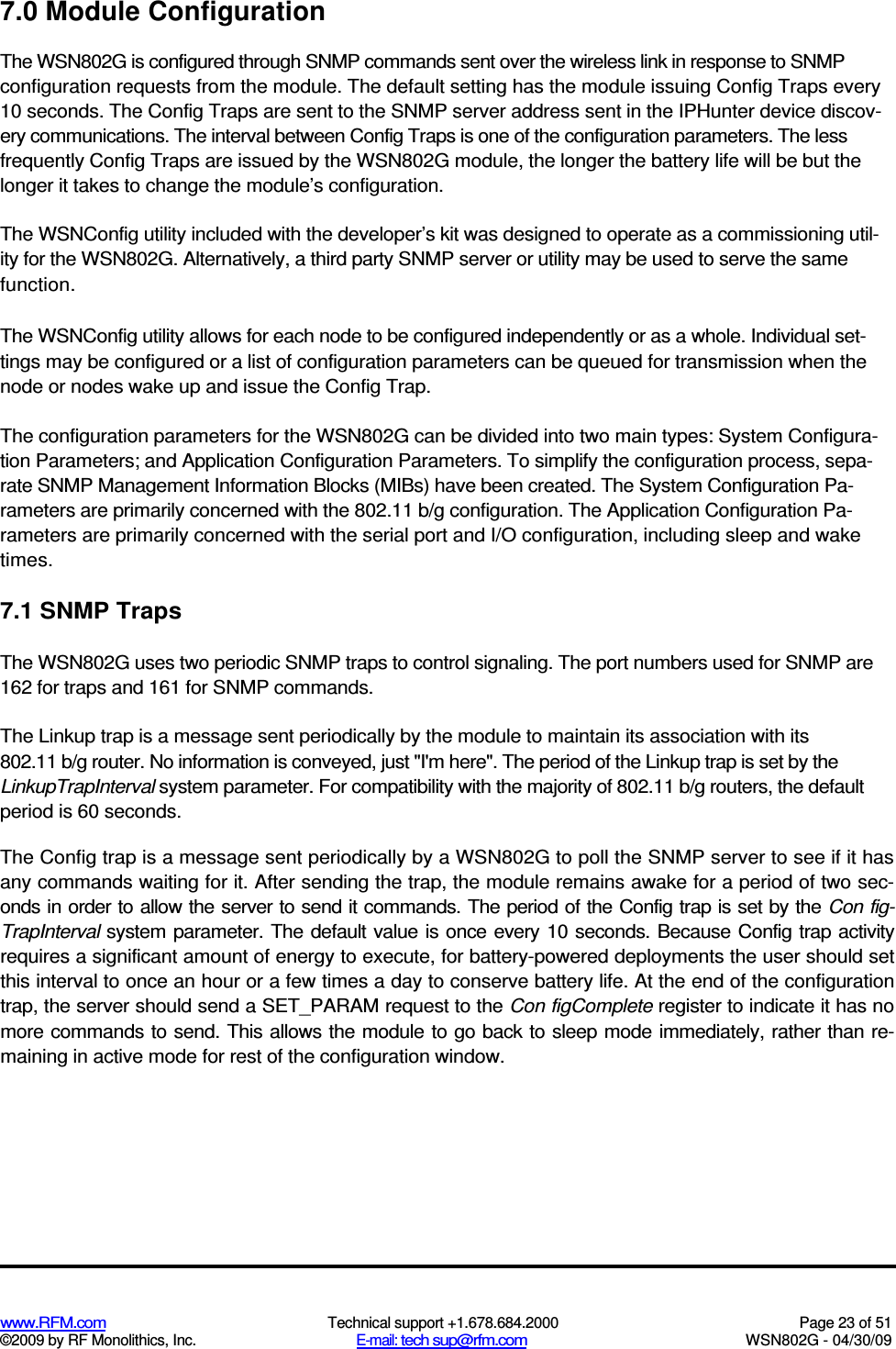   www.RFM.com  Technical support +1.678.684.2000  Page 23 of 51 ©2009 by RF Monolithics, Inc.  E-mail: tech sup@rfm.com  WSN802G - 04/30/09 7.0 Module Configuration The WSN802G is configured through SNMP commands sent over the wireless link in response to SNMP configuration requests from the module. The default setting has the module issuing Config Traps every 10 seconds. The Config Traps are sent to the SNMP server address sent in the IPHunter device discov-ery communications. The interval between Config Traps is one of the configuration parameters. The less frequently Config Traps are issued by the WSN802G module, the longer the battery life will be but the longer it takes to change the module’s configuration. The WSNConfig utility included with the developer’s kit was designed to operate as a commissioning util-ity for the WSN802G. Alternatively, a third party SNMP server or utility may be used to serve the same function. The WSNConfig utility allows for each node to be configured independently or as a whole. Individual set-tings may be configured or a list of configuration parameters can be queued for transmission when the node or nodes wake up and issue the Config Trap. The configuration parameters for the WSN802G can be divided into two main types: System Configura-tion Parameters; and Application Configuration Parameters. To simplify the configuration process, sepa-rate SNMP Management Information Blocks (MIBs) have been created. The System Configuration Pa-rameters are primarily concerned with the 802.11 b/g configuration. The Application Configuration Pa-rameters are primarily concerned with the serial port and I/O configuration, including sleep and wake times. 7.1 SNMP Traps The WSN802G uses two periodic SNMP traps to control signaling. The port numbers used for SNMP are 162 for traps and 161 for SNMP commands. The Linkup trap is a message sent periodically by the module to maintain its association with its 802.11 b/g router. No information is conveyed, just &quot;I&apos;m here&quot;. The period of the Linkup trap is set by the LinkupTrapInterval system parameter. For compatibility with the majority of 802.11 b/g routers, the default period is 60 seconds. The Config trap is a message sent periodically by a WSN802G to poll the SNMP server to see if it has any commands waiting for it. After sending the trap, the module remains awake for a period of two sec-onds in order to allow the server to send it commands. The period of the Config trap is set by the Con fig-TrapInterval system  parameter. The default value is once every 10 seconds. Because Config trap activity requires a significant amount of energy to execute, for battery-powered deployments the user should set this interval to once an hour or a few times a day to conserve battery life. At the end of the configuration trap, the server should send a SET_PARAM request to the Con figComplete register to indicate it has no more commands to send. This allows the module to go back to sleep mode immediately, rather than re-maining in active mode for rest of the configuration window. 
