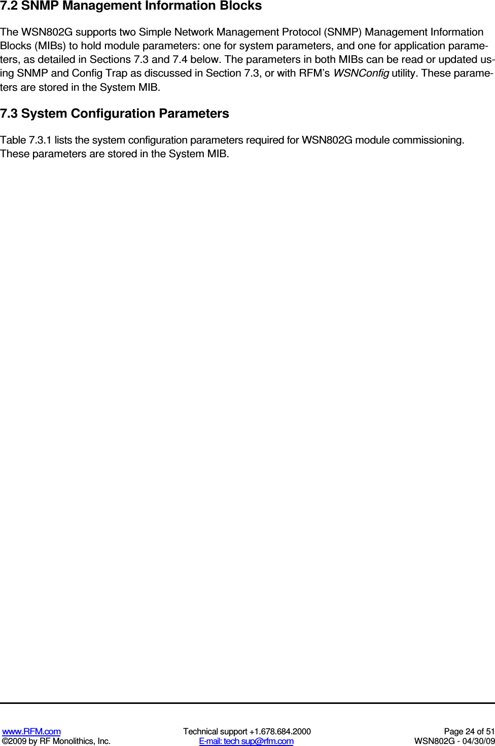   www.RFM.com  Technical support +1.678.684.2000  Page 24 of 51 ©2009 by RF Monolithics, Inc.  E-mail: tech sup@rfm.com  WSN802G - 04/30/09 7.2 SNMP Management Information Blocks The WSN802G supports two Simple Network Management Protocol (SNMP) Management Information Blocks (MIBs) to hold module parameters: one for system parameters, and one for application parame-ters, as detailed in Sections 7.3 and 7.4 below. The parameters in both MIBs can be read or updated us-ing SNMP and Config Trap as discussed in Section 7.3, or with RFM’s WSNConfig utility. These parame-ters are stored in the System MIB. 7.3 System Configuration Parameters Table 7.3.1 lists the system configuration parameters required for WSN802G module commissioning. These parameters are stored in the System MIB. 