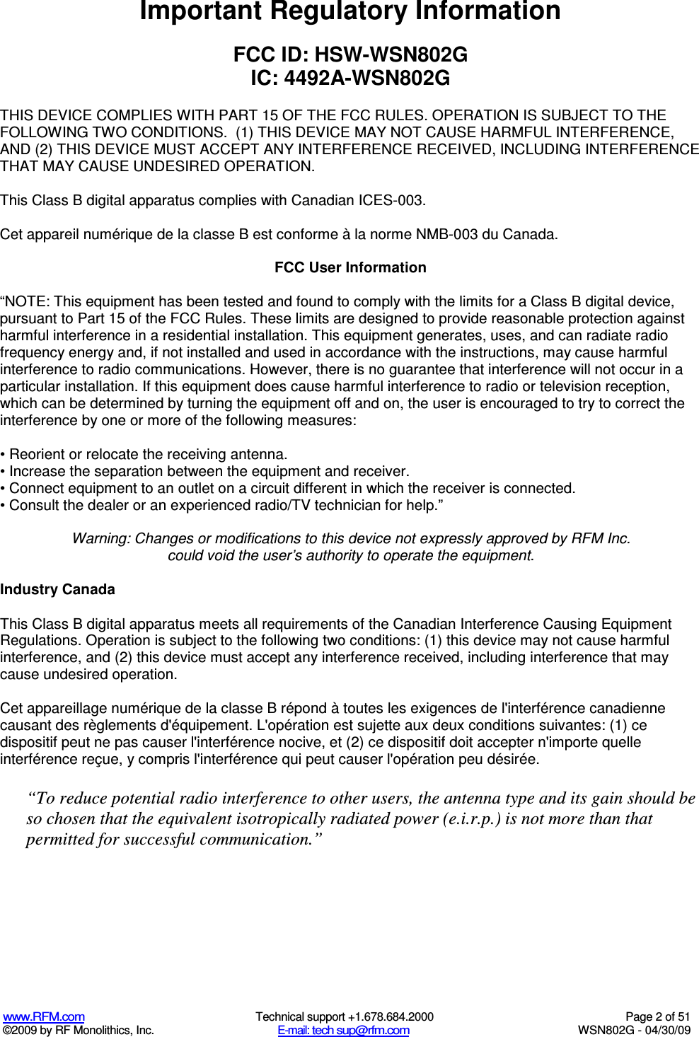   www.RFM.com  Technical support +1.678.684.2000  Page 2 of 51 ©2009 by RF Monolithics, Inc.  E-mail: tech sup@rfm.com  WSN802G - 04/30/09 Important Regulatory Information  FCC ID: HSW-WSN802G IC: 4492A-WSN802G  THIS DEVICE COMPLIES WITH PART 15 OF THE FCC RULES. OPERATION IS SUBJECT TO THE FOLLOWING TWO CONDITIONS.  (1) THIS DEVICE MAY NOT CAUSE HARMFUL INTERFERENCE, AND (2) THIS DEVICE MUST ACCEPT ANY INTERFERENCE RECEIVED, INCLUDING INTERFERENCE THAT MAY CAUSE UNDESIRED OPERATION.  This Class B digital apparatus complies with Canadian ICES-003.  Cet appareil numérique de la classe B est conforme à la norme NMB-003 du Canada.  FCC User Information  “NOTE: This equipment has been tested and found to comply with the limits for a Class B digital device, pursuant to Part 15 of the FCC Rules. These limits are designed to provide reasonable protection against harmful interference in a residential installation. This equipment generates, uses, and can radiate radio frequency energy and, if not installed and used in accordance with the instructions, may cause harmful interference to radio communications. However, there is no guarantee that interference will not occur in a particular installation. If this equipment does cause harmful interference to radio or television reception, which can be determined by turning the equipment off and on, the user is encouraged to try to correct the interference by one or more of the following measures:  • Reorient or relocate the receiving antenna. • Increase the separation between the equipment and receiver. • Connect equipment to an outlet on a circuit different in which the receiver is connected. • Consult the dealer or an experienced radio/TV technician for help.”  Warning: Changes or modifications to this device not expressly approved by RFM Inc. could void the user’s authority to operate the equipment.  Industry Canada  This Class B digital apparatus meets all requirements of the Canadian Interference Causing Equipment Regulations. Operation is subject to the following two conditions: (1) this device may not cause harmful interference, and (2) this device must accept any interference received, including interference that may cause undesired operation.   Cet appareillage numérique de la classe B répond à toutes les exigences de l&apos;interférence canadienne causant des règlements d&apos;équipement. L&apos;opération est sujette aux deux conditions suivantes: (1) ce dispositif peut ne pas causer l&apos;interférence nocive, et (2) ce dispositif doit accepter n&apos;importe quelle interférence reçue, y compris l&apos;interférence qui peut causer l&apos;opération peu désirée.  “To reduce potential radio interference to other users, the antenna type and its gain should be so chosen that the equivalent isotropically radiated power (e.i.r.p.) is not more than that permitted for successful communication.” 