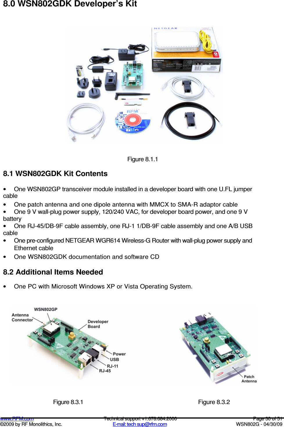   www.RFM.com  Technical support +1.678.684.2000  Page 30 of 51 ©2009 by RF Monolithics, Inc.  E-mail: tech sup@rfm.com  WSN802G - 04/30/09 8.0 WSN802GDK Developer’s Kit  Figure 8.1.1 8.1 WSN802GDK Kit Contents •  One WSN802GP transceiver module installed in a developer board with one U.FL jumper cable •  One patch antenna and one dipole antenna with MMCX to SMA-R adaptor cable •  One 9 V wall-plug power supply, 120/240 VAC, for developer board power, and one 9 V battery •  One RJ-45/DB-9F cable assembly, one RJ-1 1/DB-9F cable assembly and one A/B USB cable •  One pre-configured NETGEAR WGR614 Wireless-G Router with wall-plug power supply and Ethernet cable •  One WSN802GDK documentation and software CD 8.2 Additional Items Needed •  One PC with Microsoft Windows XP or Vista Operating System.  Figure 8.3.1  Figure 8.3.2 