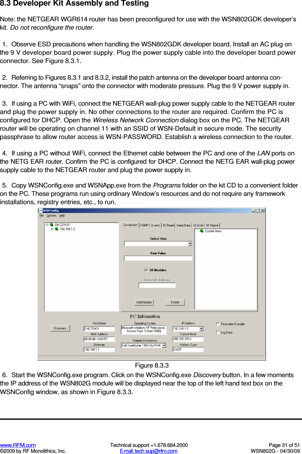   www.RFM.com  Technical support +1.678.684.2000  Page 31 of 51 ©2009 by RF Monolithics, Inc.  E-mail: tech sup@rfm.com  WSN802G - 04/30/09 8.3 Developer Kit Assembly and Testing Note: the NETGEAR WGR614 router has been preconfigured for use with the WSN802GDK developer’s kit. Do not reconfigure the router. 1.  Observe ESD precautions when handling the WSN802GDK developer board. Install an AC plug on the 9 V developer board power supply. Plug the power supply cable into the developer board power connector. See Figure 8.3.1. 2.  Referring to Figures 8.3.1 and 8.3.2, install the patch antenna on the developer board antenna con-nector. The antenna “snaps” onto the connector with moderate pressure. Plug the 9 V power supply in. 3.  If using a PC with WiFi, connect the NETGEAR wall-plug power supply cable to the NETGEAR router and plug the power supply in. No other connections to the router are required. Confirm the PC is configured for DHCP. Open the Wireless Network Connection dialog box on the PC. The NETGEAR router will be operating on channel 11 with an SSID of WSN-Default in secure mode. The security passphrase to allow router access is WSN-PASSWORD. Establish a wireless connection to the router. 4.  If using a PC without WiFi, connect the Ethernet cable between the PC and one of the LAN ports on the NETG EAR router. Confirm the PC is configured for DHCP. Connect the NETG EAR wall-plug power supply cable to the NETGEAR router and plug the power supply in. 5.  Copy WSNConfig.exe and WSNApp.exe from the Programs folder on the kit CD to a convenient folder on the PC. These programs run using ordinary Window’s resources and do not require any framework installations, registry entries, etc., to run.  Figure 8.3.3 6.  Start the WSNConfig.exe program. Click on the WSNConfig.exe Discovery button. In a few moments the IP address of the WSN802G module will be displayed near the top of the left hand text box on the WSNConfig window, as shown in Figure 8.3.3. 