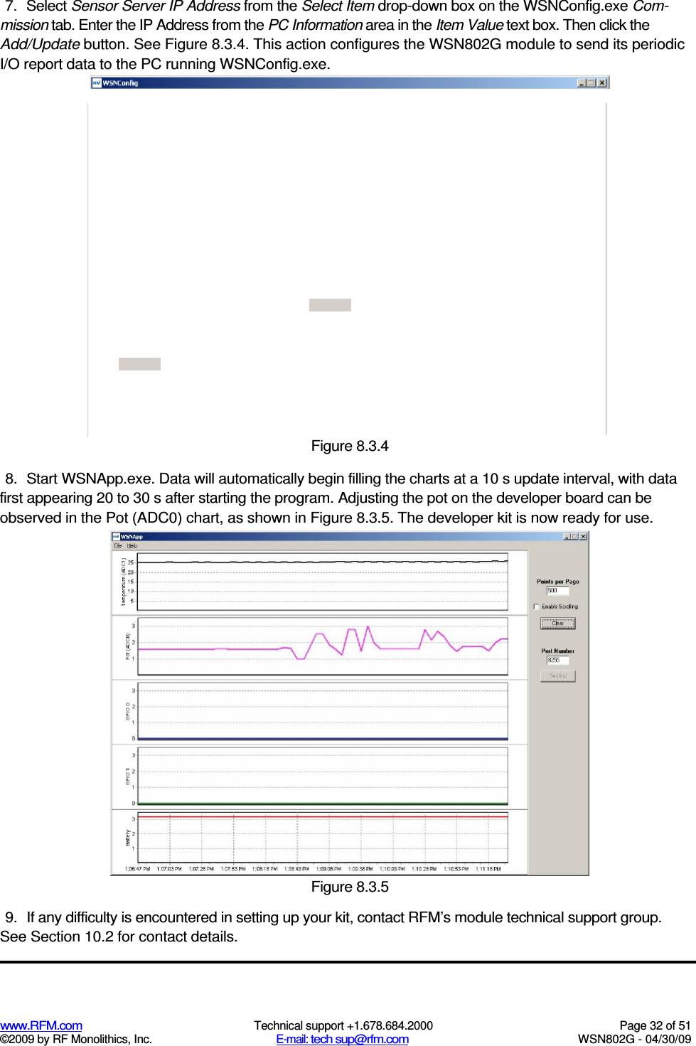   www.RFM.com  Technical support +1.678.684.2000  Page 32 of 51 ©2009 by RF Monolithics, Inc.  E-mail: tech sup@rfm.com  WSN802G - 04/30/09    7.  Select Sensor Server IP Address from the Select Item drop-down box on the WSNConfig.exe Com-mission tab. Enter the IP Address from the PC Information area in the Item Value text box. Then click the Add/Update button. See Figure 8.3.4. This action configures the WSN802G module to send its periodic I/O report data to the PC running WSNConfig.exe.  Figure 8.3.4 8.  Start WSNApp.exe. Data will automatically begin filling the charts at a 10 s update interval, with data first appearing 20 to 30 s after starting the program. Adjusting the pot on the developer board can be observed in the Pot (ADC0) chart, as shown in Figure 8.3.5. The developer kit is now ready for use.  Figure 8.3.5 9.  If any difficulty is encountered in setting up your kit, contact RFM’s module technical support group. See Section 10.2 for contact details. 