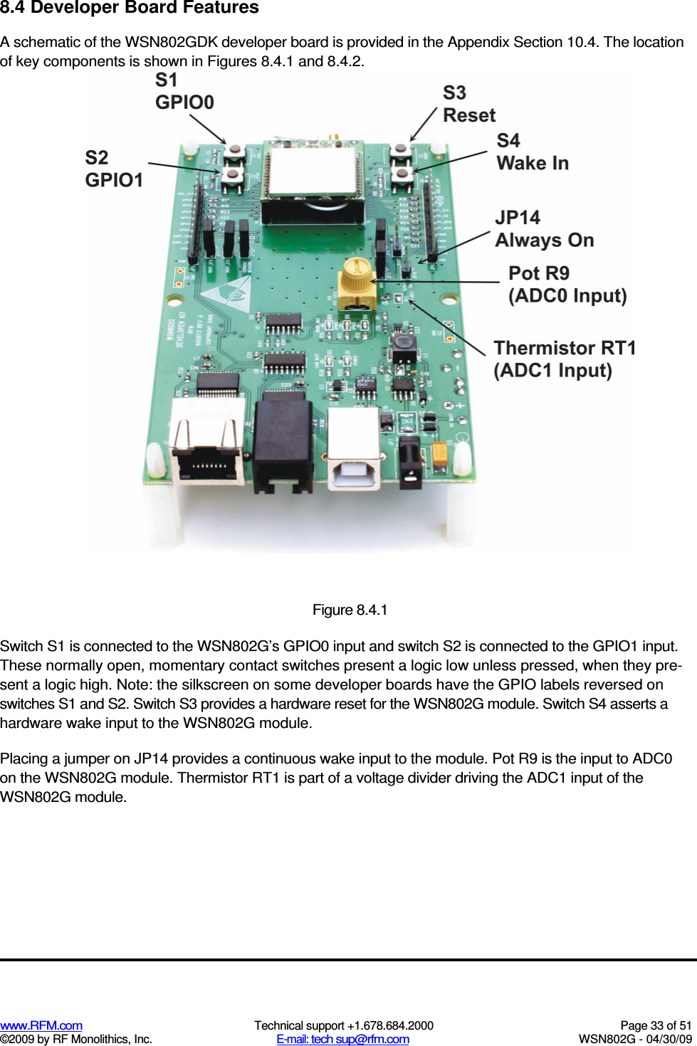   www.RFM.com  Technical support +1.678.684.2000  Page 33 of 51 ©2009 by RF Monolithics, Inc.  E-mail: tech sup@rfm.com  WSN802G - 04/30/09 8.4 Developer Board Features A schematic of the WSN802GDK developer board is provided in the Appendix Section 10.4. The location of key components is shown in Figures 8.4.1 and 8.4.2.  Figure 8.4.1 Switch S1 is connected to the WSN802G’s GPIO0 input and switch S2 is connected to the GPIO1 input. These normally open, momentary contact switches present a logic low unless pressed, when they pre-sent a logic high. Note: the silkscreen on some developer boards have the GPIO labels reversed on switches S1 and S2. Switch S3 provides a hardware reset for the WSN802G module. Switch S4 asserts a hardware wake input to the WSN802G module. Placing a jumper on JP14 provides a continuous wake input to the module. Pot R9 is the input to ADC0 on the WSN802G module. Thermistor RT1 is part of a voltage divider driving the ADC1 input of the WSN802G module. 