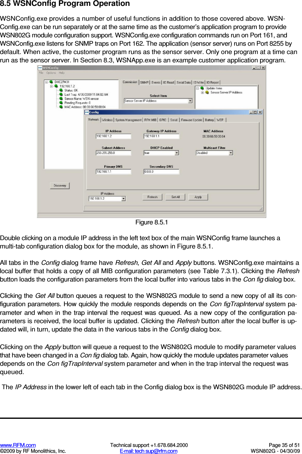   www.RFM.com  Technical support +1.678.684.2000  Page 35 of 51 ©2009 by RF Monolithics, Inc.  E-mail: tech sup@rfm.com  WSN802G - 04/30/09 8.5 WSNConfig Program Operation WSNConfig.exe provides a number of useful functions in addition to those covered above. WSN-Config.exe can be run separately or at the same time as the customer’s application program to provide WSN802G module configuration support. WSNConfig.exe configuration commands run on Port 161, and WSNConfig.exe listens for SNMP traps on Port 162. The application (sensor server) runs on Port 8255 by default. When active, the customer program runs as the sensor server. Only one program at a time can run as the sensor server. In Section 8.3, WSNApp.exe is an example customer application program.  Figure 8.5.1 Double clicking on a module IP address in the left text box of the main WSNConfig frame launches a multi-tab configuration dialog box for the module, as shown in Figure 8.5.1. All tabs in the Config dialog frame have Refresh, Get All and Apply buttons. WSNConfig.exe maintains a local buffer that holds a copy of all MIB configuration parameters (see Table 7.3.1). Clicking the Refresh button loads the configuration parameters from the local buffer into various tabs in the Con fig dialog box. Clicking the Get All button queues a request to the WSN802G module to send a new copy of all its con-figuration parameters. How quickly the module responds depends on the Con figTrapInterval system pa-rameter and when in the trap interval  the request was queued. As a new copy of the configuration  pa-rameters is received, the local buffer is updated. Clicking the Refresh button after the local buffer is up-dated will, in turn, update the data in the various tabs in the Config dialog box. Clicking on the Apply button will queue a request to the WSN802G module to modify parameter values that have been changed in a Con fig dialog tab. Again, how quickly the module updates parameter values depends on the Con figTrapInterval system parameter and when in the trap interval the request was queued. The IP Address in the lower left of each tab in the Config dialog box is the WSN802G module IP address. 
