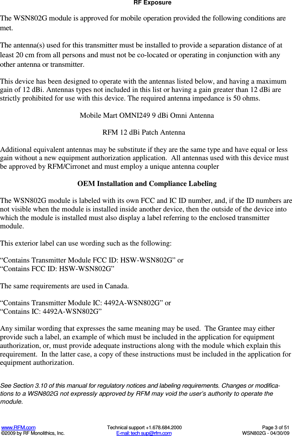   www.RFM.com  Technical support +1.678.684.2000  Page 3 of 51 ©2009 by RF Monolithics, Inc.  E-mail: tech sup@rfm.com  WSN802G - 04/30/09 RF Exposure The WSN802G module is approved for mobile operation provided the following conditions are met.  The antenna(s) used for this transmitter must be installed to provide a separation distance of at least 20 cm from all persons and must not be co-located or operating in conjunction with any other antenna or transmitter.  This device has been designed to operate with the antennas listed below, and having a maximum gain of 12 dBi. Antennas types not included in this list or having a gain greater than 12 dBi are strictly prohibited for use with this device. The required antenna impedance is 50 ohms.  Mobile Mart OMNI249 9 dBi Omni Antenna  RFM 12 dBi Patch Antenna     Additional equivalent antennas may be substitute if they are the same type and have equal or less gain without a new equipment authorization application.  All antennas used with this device must be approved by RFM/Cirronet and must employ a unique antenna coupler  OEM Installation and Compliance Labeling  The WSN802G module is labeled with its own FCC and IC ID number, and, if the ID numbers are not visible when the module is installed inside another device, then the outside of the device into which the module is installed must also display a label referring to the enclosed transmitter module.    This exterior label can use wording such as the following:  “Contains Transmitter Module FCC ID: HSW-WSN802G” or  “Contains FCC ID: HSW-WSN802G”   The same requirements are used in Canada.  “Contains Transmitter Module IC: 4492A-WSN802G” or  “Contains IC: 4492A-WSN802G”   Any similar wording that expresses the same meaning may be used.  The Grantee may either provide such a label, an example of which must be included in the application for equipment authorization, or, must provide adequate instructions along with the module which explain this requirement.  In the latter case, a copy of these instructions must be included in the application for equipment authorization.  See Section 3.10 of this manual for regulatory notices and labeling requirements. Changes or modifica-tions to a WSN802G not expressly approved by RFM may void the user’s authority to operate the module. 