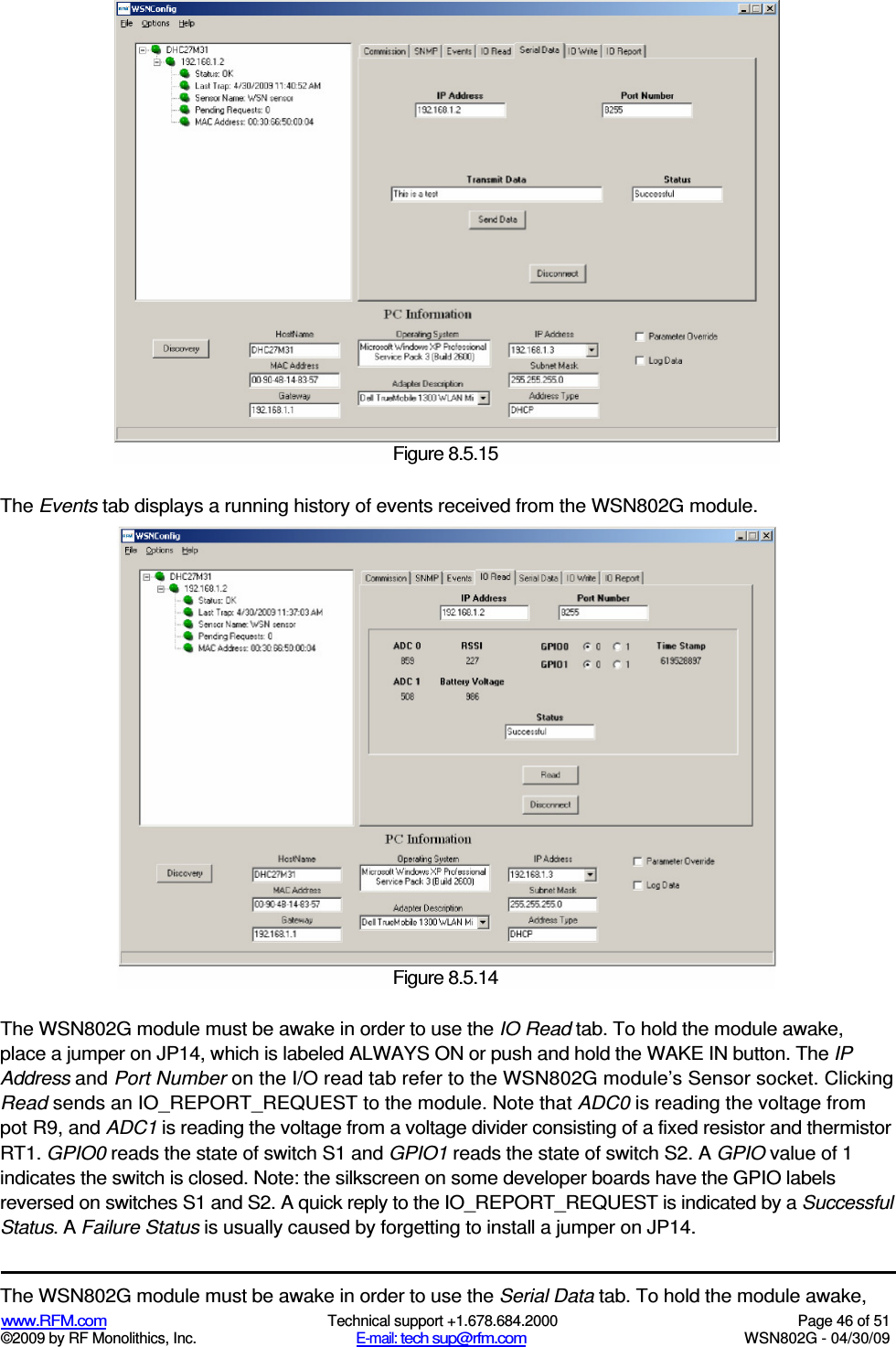   www.RFM.com  Technical support +1.678.684.2000  Page 46 of 51 ©2009 by RF Monolithics, Inc.  E-mail: tech sup@rfm.com  WSN802G - 04/30/09    The Events tab displays a running history of events received from the WSN802G module. The WSN802G module must be awake in order to use the IO Read tab. To hold the module awake, place a jumper on JP14, which is labeled ALWAYS ON or push and hold the WAKE IN button. The IP Address and Port Number on the I/O read tab refer to the WSN802G module’s Sensor socket. Clicking Read sends an IO_REPORT_REQUEST to the module. Note that ADC0 is reading the voltage from pot R9, and ADC1 is reading the voltage from a voltage divider consisting of a fixed resistor and thermistor RT1. GPIO0 reads the state of switch S1 and GPIO1 reads the state of switch S2. A GPIO value of 1 indicates the switch is closed. Note: the silkscreen on some developer boards have the GPIO labels reversed on switches S1 and S2. A quick reply to the IO_REPORT_REQUEST is indicated by a Successful Status. A Failure Status is usually caused by forgetting to install a jumper on JP14. The WSN802G module must be awake in order to use the Serial Data tab. To hold the module awake,  Figure 8.5.13 Figure 8.5.14  Figure 8.5.15 