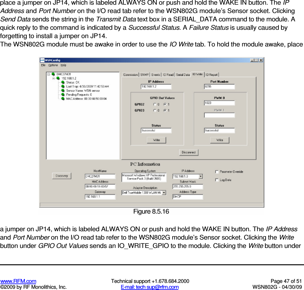   www.RFM.com  Technical support +1.678.684.2000  Page 47 of 51 ©2009 by RF Monolithics, Inc.  E-mail: tech sup@rfm.com  WSN802G - 04/30/09  place a jumper on JP14, which is labeled ALWAYS ON or push and hold the WAKE IN button. The IP Address and Port Number on the I/O read tab refer to the WSN802G module’s Sensor socket. Clicking Send Data sends the string in the Transmit Data text box in a SERIAL_DATA command to the module. A quick reply to the command is indicated by a Successful Status. A Failure Status is usually caused by forgetting to install a jumper on JP14. The WSN802G module must be awake in order to use the IO Write tab. To hold the module awake, place a jumper on JP14, which is labeled ALWAYS ON or push and hold the WAKE IN button. The IP Address and Port Number on the I/O read tab refer to the WSN802G module’s Sensor socket. Clicking the Write button under GPIO Out Values sends an IO_WRITE_GPIO to the module. Clicking the Write button under  Figure 8.5.16 
