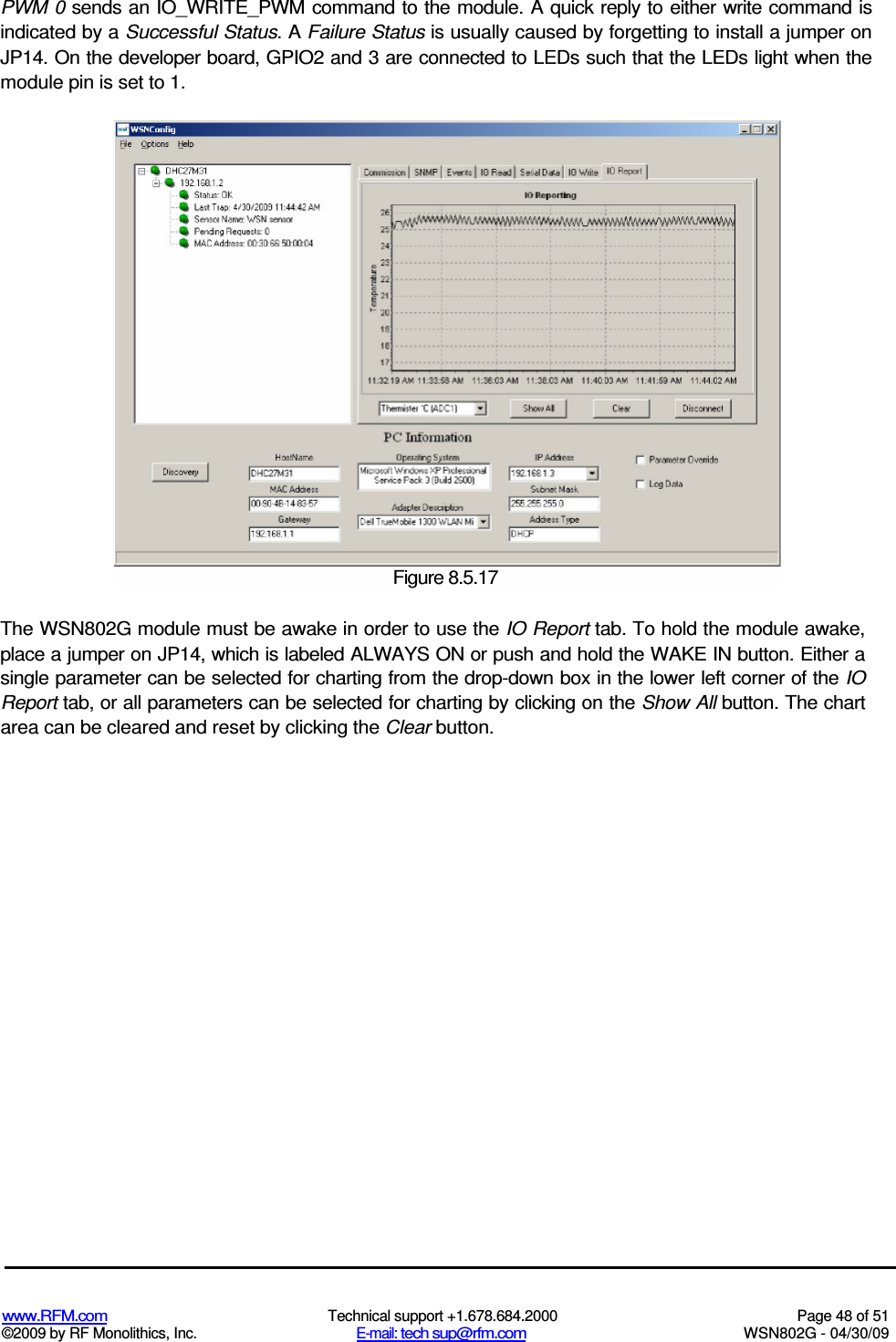   www.RFM.com  Technical support +1.678.684.2000  Page 48 of 51 ©2009 by RF Monolithics, Inc.  E-mail: tech sup@rfm.com  WSN802G - 04/30/09  PWM 0 sends an IO_WRITE_PWM command to the module. A quick reply to either write command is indicated by a Successful Status. A Failure Status is usually caused by forgetting to install a jumper on JP14. On the developer board, GPIO2 and 3 are connected to LEDs such that the LEDs light when the module pin is set to 1. The WSN802G module must be awake in order to use the IO Report tab. To hold the module awake, place a jumper on JP14, which is labeled ALWAYS ON or push and hold the WAKE IN button. Either a single parameter can be selected for charting from the drop-down box in the lower left corner of the IO Report tab, or all parameters can be selected for charting by clicking on the Show All button. The chart area can be cleared and reset by clicking the Clear button.  Figure 8.5.17 