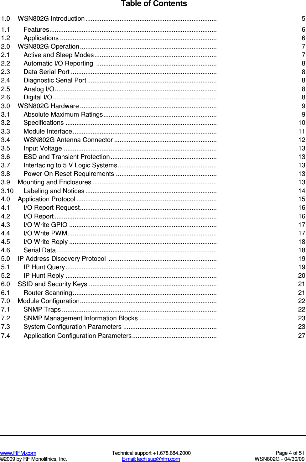   www.RFM.com  Technical support +1.678.684.2000  Page 4 of 51 ©2009 by RF Monolithics, Inc.  E-mail: tech sup@rfm.com  WSN802G - 04/30/09 Table of Contents 1.0  WSN802G Introduction......................................................................... 5 1.1  Features............................................................................................. 6 1.2  Applications ....................................................................................... 6 2.0  WSN802G Operation............................................................................ 7 2.1  Active and Sleep Modes.................................................................... 7 2.2  Automatic I/O Reporting  ................................................................... 8 2.3  Data Serial Port ................................................................................. 8 2.4  Diagnostic Serial Port ........................................................................ 8 2.5  Analog I/O.......................................................................................... 8 2.6  Digital I/O ........................................................................................... 8 3.0  WSN802G Hardware ............................................................................ 9 3.1  Absolute Maximum Ratings............................................................... 9 3.2  Specifications .................................................................................... 10 3.3  Module Interface................................................................................ 11 3.4  WSN802G Antenna Connector ......................................................... 12 3.5  Input Voltage ..................................................................................... 13 3.6  ESD and Transient Protection ........................................................... 13 3.7  Interfacing to 5 V Logic Systems....................................................... 13 3.8  Power-On Reset Requirements ........................................................ 13 3.9  Mounting and Enclosures ..................................................................... 13 3.10 Labeling and Notices ......................................................................... 14 4.0  Application Protocol .............................................................................. 15 4.1  I/O Report Request............................................................................ 16 4.2  I/O Report .......................................................................................... 16 4.3  I/O Write GPIO .................................................................................. 17 4.4  I/O Write PWM................................................................................... 17 4.5  I/O Write Reply .................................................................................. 18 4.6  Serial Data ......................................................................................... 18 5.0  IP Address Discovery Protocol  ............................................................ 19 5.1  IP Hunt Query.................................................................................... 19 5.2  IP Hunt Reply .................................................................................... 20 6.0  SSID and Security Keys ....................................................................... 21 6.1  Router Scanning................................................................................ 21 7.0  Module Configuration............................................................................ 22 7.1  SNMP Traps ...................................................................................... 22 7.2  SNMP Management Information Blocks ........................................... 23 7.3  System Configuration Parameters .................................................... 23 7.4  Application Configuration Parameters............................................... 27 