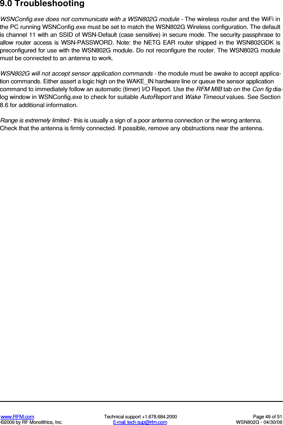   www.RFM.com  Technical support +1.678.684.2000  Page 49 of 51 ©2009 by RF Monolithics, Inc.  E-mail: tech sup@rfm.com  WSN802G - 04/30/09 9.0 Troubleshooting WSNConfig.exe does not communicate with a WSN802G module - The wireless router and the WiFi in the PC running WSNConfig.exe must be set to match the WSN802G Wireless configuration. The default is channel 11 with an SSID of WSN-Default (case sensitive) in secure mode. The security passphrase to allow  router access is WSN-PASSWORD.  Note:  the  NETG  EAR router  shipped in the WSN802GDK  is preconfigured for use with the WSN802G module. Do not reconfigure the router. The WSN802G module must be connected to an antenna to work. WSN802G will not accept sensor application commands - the module must be awake to accept applica-tion commands. Either assert a logic high on the WAKE_IN hardware line or queue the sensor application command to immediately follow an automatic (timer) I/O Report. Use the RFM MIB tab on the Con fig dia-log window in WSNConfig.exe to check for suitable AutoReport and Wake Timeout values. See Section 8.6 for additional information. Range is extremely limited - this is usually a sign of a poor antenna connection or the wrong antenna. Check that the antenna is firmly connected. If possible, remove any obstructions near the antenna. 