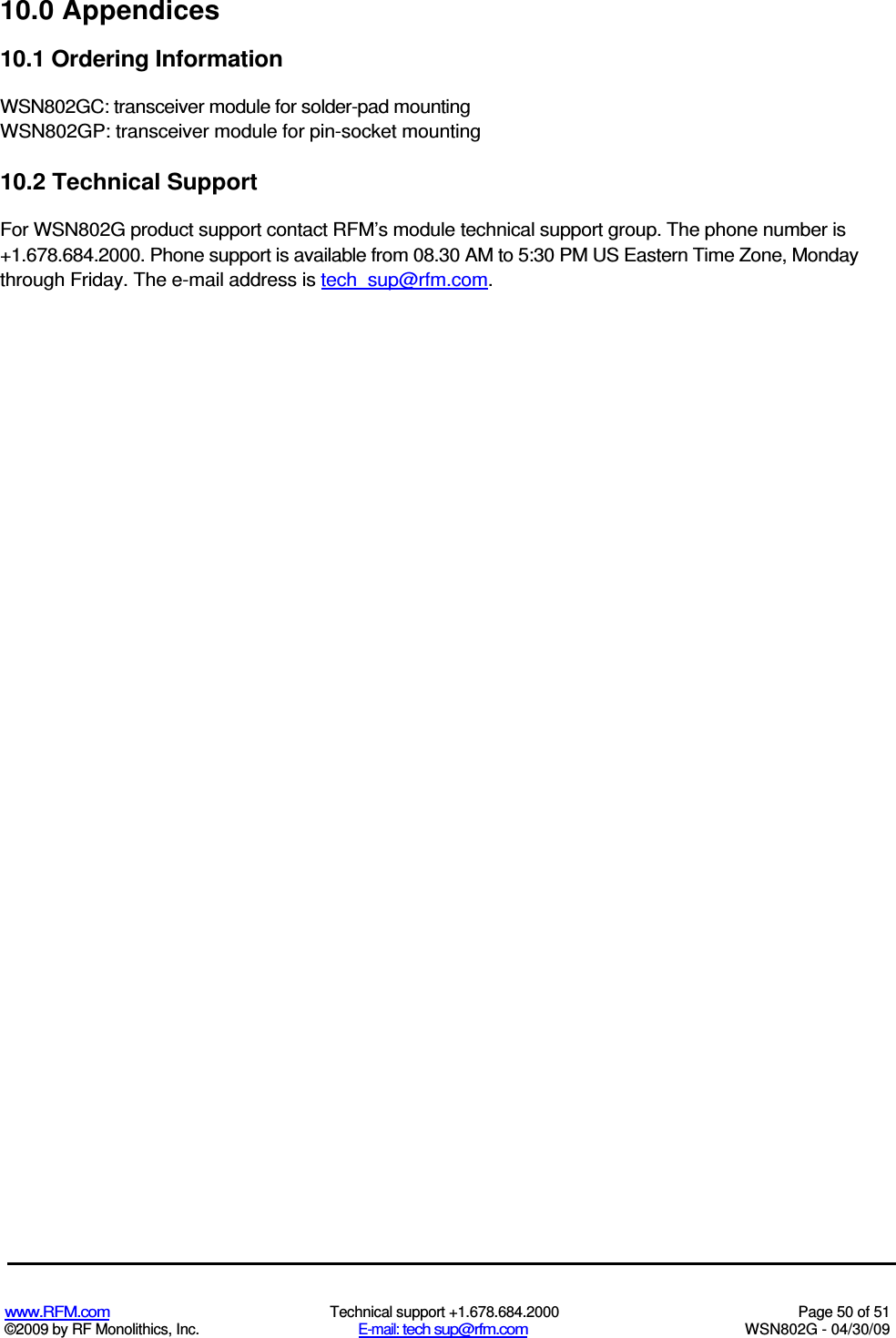   www.RFM.com  Technical support +1.678.684.2000  Page 50 of 51 ©2009 by RF Monolithics, Inc.  E-mail: tech sup@rfm.com  WSN802G - 04/30/09 10.0 Appendices 10.1 Ordering Information WSN802GC: transceiver module for solder-pad mounting WSN802GP: transceiver module for pin-socket mounting 10.2 Technical Support For WSN802G product support contact RFM’s module technical support group. The phone number is +1.678.684.2000. Phone support is available from 08.30 AM to 5:30 PM US Eastern Time Zone, Monday through Friday. The e-mail address is tech_sup@rfm.com. 