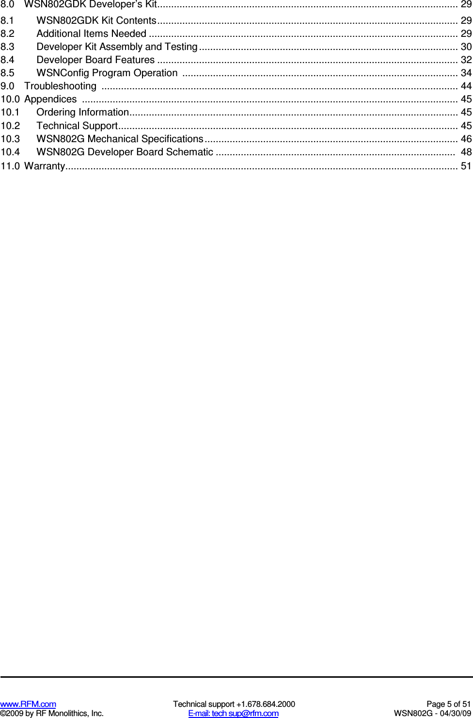   www.RFM.com  Technical support +1.678.684.2000  Page 5 of 51 ©2009 by RF Monolithics, Inc.  E-mail: tech sup@rfm.com  WSN802G - 04/30/09 8.0  WSN802GDK Developer’s Kit............................................................................................................ 29 8.1  WSN802GDK Kit Contents............................................................................................................ 29 8.2  Additional Items Needed ............................................................................................................... 29 8.3  Developer Kit Assembly and Testing............................................................................................. 30 8.4  Developer Board Features ............................................................................................................ 32 8.5  WSNConfig Program Operation  ................................................................................................... 34 9.0  Troubleshooting  ................................................................................................................................ 44 10.0 Appendices  ....................................................................................................................................... 45 10.1 Ordering Information...................................................................................................................... 45 10.2 Technical Support.......................................................................................................................... 45 10.3 WSN802G Mechanical Specifications ........................................................................................... 46 10.4 WSN802G Developer Board Schematic ...................................................................................... 48 11.0 Warranty............................................................................................................................................. 51 