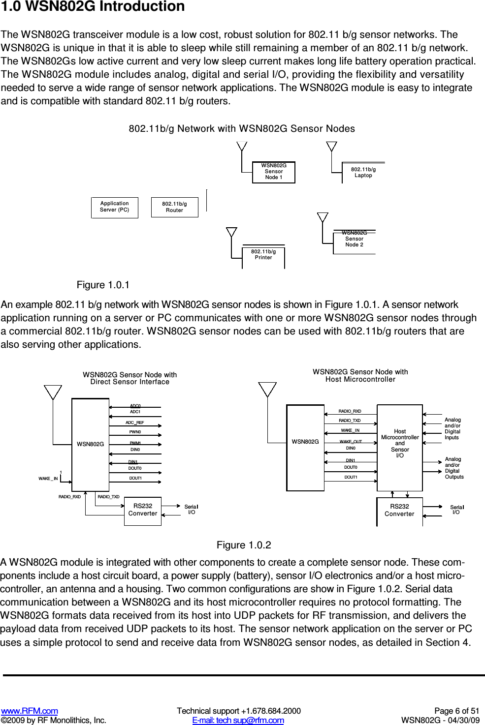   www.RFM.com  Technical support +1.678.684.2000  Page 6 of 51 ©2009 by RF Monolithics, Inc.  E-mail: tech sup@rfm.com  WSN802G - 04/30/09    1.0 WSN802G Introduction The WSN802G transceiver module is a low cost, robust solution for 802.11 b/g sensor networks. The WSN802G is unique in that it is able to sleep while still remaining a member of an 802.11 b/g network. The WSN802G&apos;s low active current and very low sleep current makes long life battery operation practical. The WSN802G module includes analog, digital and serial I/O, providing the flexibility and versatility needed to serve a wide range of sensor network applications. The WSN802G module is easy to integrate and is compatible with standard 802.11 b/g routers. 802.11b/g Network with WSN802G Sensor Nodes  Application Server (PC) 802.11b/g Rout er  Figure 1.0.1 An example 802.11 b/g network with WSN802G sensor nodes is shown in Figure 1.0.1. A sensor network application running on a server or PC communicates with one or more WSN802G sensor nodes through a commercial 802.11b/g router. WSN802G sensor nodes can be used with 802.11b/g routers that are also serving other applications.  Figure 1.0.2 A WSN802G module is integrated with other components to create a complete sensor node. These com-ponents include a host circuit board, a power supply (battery), sensor I/O electronics and/or a host micro- controller, an antenna and a housing. Two common configurations are show in Figure 1.0.2. Serial data communication between a WSN802G and its host microcontroller requires no protocol formatting. The WSN802G formats data received from its host into UDP packets for RF transmission, and delivers the payload data from received UDP packets to its host. The sensor network application on the server or PC uses a simple protocol to send and receive data from WSN802G sensor nodes, as detailed in Section 4. WSN802G Sensor Node 1 802.11b/g Lapt op 802.11b/g Print er WSN802G Sensor Node 2  WSN802G Sensor Node with Direct Sensor Interface ADC0 ADC1 ADC _REF PWN0 PWM1 DIN0 DIN1  DOUT0 DOUT1 WSN802G 1 WAKE _ IN Seria I/O RS232 Converter RADIO_RXD RADIO_TXD RS232 Converter Seria I/O WSN802G Sensor Node with Host Microcontroller WSN802G RADIO_RXD Analog and/or Digital Inputs RADIO_TXD WAKE _ I N WAKE_OUT DIN0 Analog and/or Digital Outputs DIN1 DOUT0 DOUT1 Host Microcontroller and Sensor I/O 