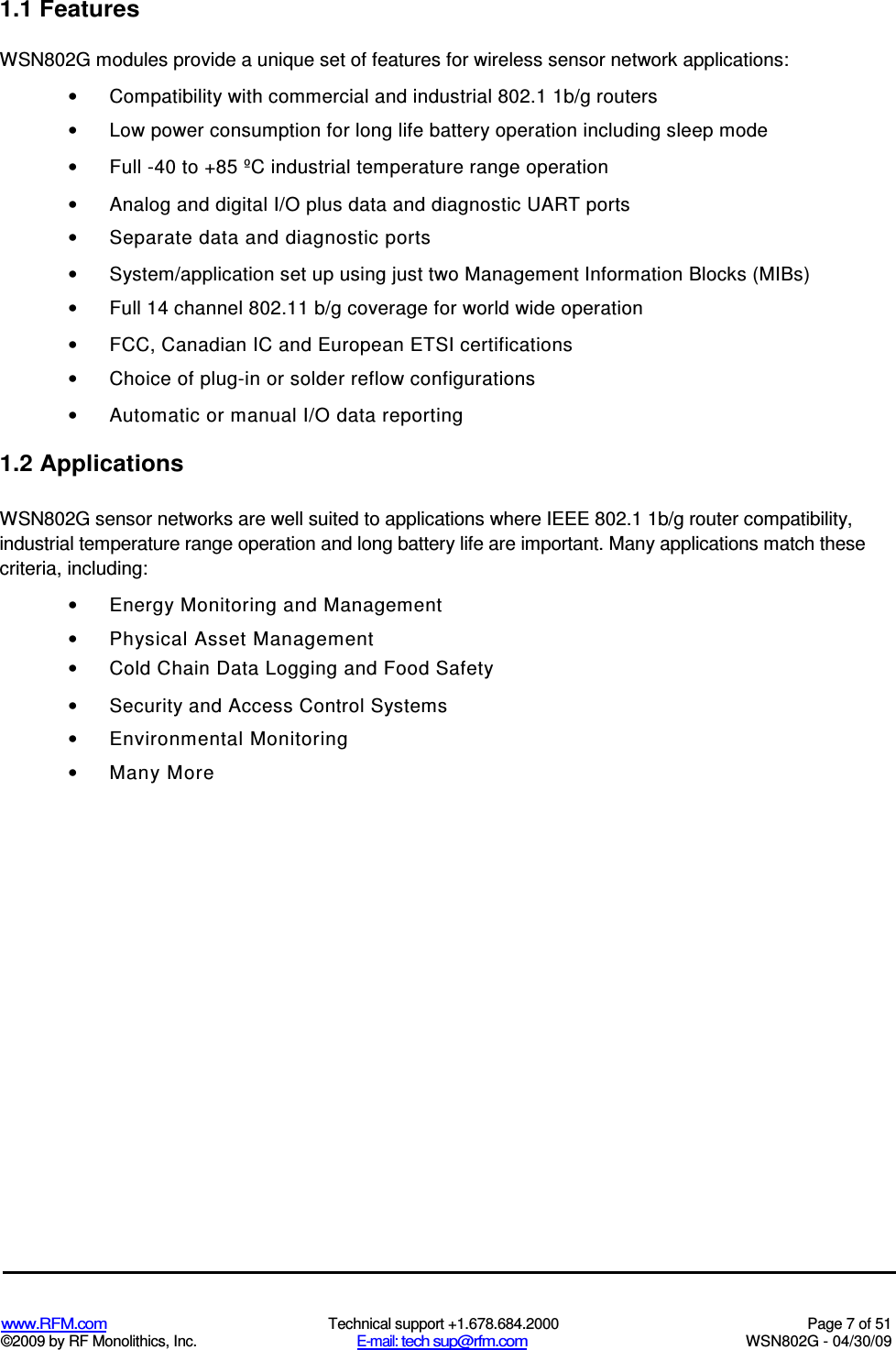   www.RFM.com  Technical support +1.678.684.2000  Page 7 of 51 ©2009 by RF Monolithics, Inc.  E-mail: tech sup@rfm.com  WSN802G - 04/30/09 1.1 Features WSN802G modules provide a unique set of features for wireless sensor network applications: •  Compatibility with commercial and industrial 802.1 1b/g routers •  Low power consumption for long life battery operation including sleep mode •  Full -40 to +85 ºC industrial temperature range operation •  Analog and digital I/O plus data and diagnostic UART ports •  Separate data and diagnostic ports •  System/application set up using just two Management Information Blocks (MIBs) •  Full 14 channel 802.11 b/g coverage for world wide operation •  FCC, Canadian IC and European ETSI certifications •  Choice of plug-in or solder reflow configurations •  Automatic or manual I/O data reporting 1.2 Applications WSN802G sensor networks are well suited to applications where IEEE 802.1 1b/g router compatibility, industrial temperature range operation and long battery life are important. Many applications match these criteria, including: •  Energy Monitoring and Management •  Physical Asset Management •  Cold Chain Data Logging and Food Safety •  Security and Access Control Systems •  Environmental Monitoring •  Many More 