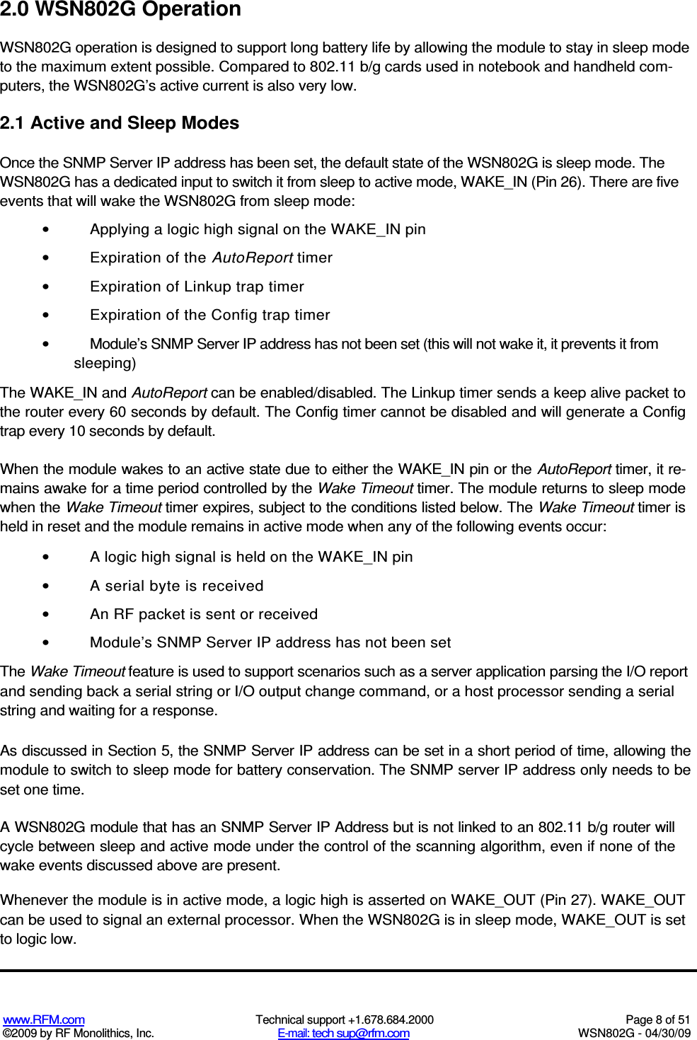   www.RFM.com  Technical support +1.678.684.2000  Page 8 of 51 ©2009 by RF Monolithics, Inc.  E-mail: tech sup@rfm.com  WSN802G - 04/30/09 2.0 WSN802G Operation WSN802G operation is designed to support long battery life by allowing the module to stay in sleep mode to the maximum extent possible. Compared to 802.11 b/g cards used in notebook and handheld com-puters, the WSN802G’s active current is also very low. 2.1 Active and Sleep Modes Once the SNMP Server IP address has been set, the default state of the WSN802G is sleep mode. The WSN802G has a dedicated input to switch it from sleep to active mode, WAKE_IN (Pin 26). There are five events that will wake the WSN802G from sleep mode: •  Applying a logic high signal on the WAKE_IN pin •  Expiration of the AutoReport timer •  Expiration of Linkup trap timer •  Expiration of the Config trap timer •  Module’s SNMP Server IP address has not been set (this will not wake it, it prevents it from sleeping) The WAKE_IN and AutoReport can be enabled/disabled. The Linkup timer sends a keep alive packet to the router every 60 seconds by default. The Config timer cannot be disabled and will generate a Config trap every 10 seconds by default. When the module wakes to an active state due to either the WAKE_IN pin or the AutoReport timer, it re-mains awake for a time period controlled by the Wake Timeout timer. The module returns to sleep mode when the Wake Timeout timer expires, subject to the conditions listed below. The Wake Timeout timer is held in reset and the module remains in active mode when any of the following events occur: •  A logic high signal is held on the WAKE_IN pin •  A serial byte is received •  An RF packet is sent or received •  Module’s SNMP Server IP address has not been set The Wake Timeout feature is used to support scenarios such as a server application parsing the I/O report and sending back a serial string or I/O output change command, or a host processor sending a serial string and waiting for a response. As discussed in Section 5, the SNMP Server IP address can be set in a short period of time, allowing the module to switch to sleep mode for battery conservation. The SNMP server IP address only needs to be set one time. A WSN802G module that has an SNMP Server IP Address but is not linked to an 802.11 b/g router will cycle between sleep and active mode under the control of the scanning algorithm, even if none of the wake events discussed above are present. Whenever the module is in active mode, a logic high is asserted on WAKE_OUT (Pin 27). WAKE_OUT can be used to signal an external processor. When the WSN802G is in sleep mode, WAKE_OUT is set to logic low. 