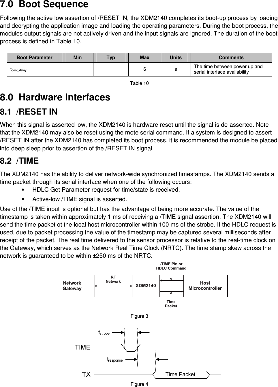 7.0  Boot Sequence  Following the active low assertion of /RESET IN, the XDM2140 completes its boot-up process by loading and decrypting the application image and loading the operating parameters. During the boot process, the modules output signals are not actively driven and the input signals are ignored. The duration of the boot process is defined in Table 10.  Boot Parameter  Min  Typ  Max  Units  Comments tboot_delay      6  s  The time between power up and serial interface availability  Table 10  8.0  Hardware Interfaces  8.1  /RESET IN  When this signal is asserted low, the XDM2140 is hardware reset until the signal is de-asserted. Note that the XDM2140 may also be reset using the mote serial command. If a system is designed to assert /RESET IN after the XDM2140 has completed its boot process, it is recommended the module be placed into deep sleep prior to assertion of the /RESET IN signal.  8.2  /TIME  The XDM2140 has the ability to deliver network-wide synchronized timestamps. The XDM2140 sends a time packet through its serial interface when one of the following occurs: •  HDLC Get Parameter request for time/state is received.  •  Active-low /TIME signal is asserted. Use of the /TIME input is optional but has the advantage of being more accurate. The value of the timestamp is taken within approximately 1 ms of receiving a /TIME signal assertion. The XDM2140 will send the time packet ot the local host microcontroller within 100 ms of the strobe. If the HDLC request is used, due to packet processing the value of the timestamp may be captured several milliseconds after receipt of the packet. The real time delivered to the sensor processor is relative to the real-time clock on the Gateway, which serves as the Network Real Time Clock (NRTC). The time stamp skew across the network is guaranteed to be within ±250 ms of the NRTC. H o s tM i c r o c o n t r o l l e rX D M 2 1 4 0N e t w o r kG a t e w a y/ T I M E   P i n   o rH D L C   C o m m a n dT i m eP a c k e tR FN e t w o r k Figure 3   Figure 4 