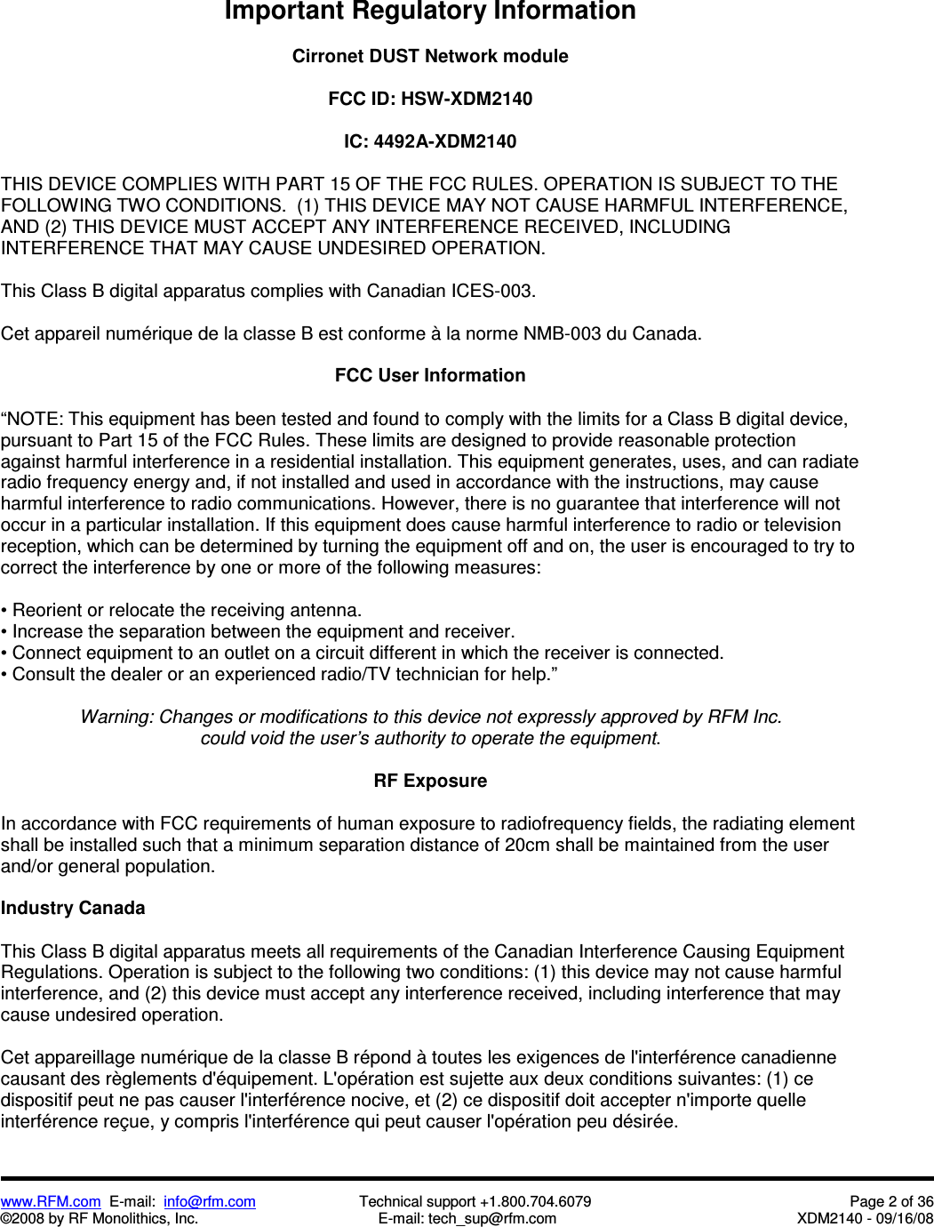  www.RFM.com  E-mail:  info@rfm.com                         Technical support +1.800.704.6079  Page 2 of 36 ©2008 by RF Monolithics, Inc.  E-mail: tech_sup@rfm.com  XDM2140 - 09/16/08   Important Regulatory Information  Cirronet DUST Network module  FCC ID: HSW-XDM2140  IC: 4492A-XDM2140  THIS DEVICE COMPLIES WITH PART 15 OF THE FCC RULES. OPERATION IS SUBJECT TO THE FOLLOWING TWO CONDITIONS.  (1) THIS DEVICE MAY NOT CAUSE HARMFUL INTERFERENCE, AND (2) THIS DEVICE MUST ACCEPT ANY INTERFERENCE RECEIVED, INCLUDING INTERFERENCE THAT MAY CAUSE UNDESIRED OPERATION.  This Class B digital apparatus complies with Canadian ICES-003.  Cet appareil numérique de la classe B est conforme à la norme NMB-003 du Canada.  FCC User Information  “NOTE: This equipment has been tested and found to comply with the limits for a Class B digital device, pursuant to Part 15 of the FCC Rules. These limits are designed to provide reasonable protection against harmful interference in a residential installation. This equipment generates, uses, and can radiate radio frequency energy and, if not installed and used in accordance with the instructions, may cause harmful interference to radio communications. However, there is no guarantee that interference will not occur in a particular installation. If this equipment does cause harmful interference to radio or television reception, which can be determined by turning the equipment off and on, the user is encouraged to try to correct the interference by one or more of the following measures:  • Reorient or relocate the receiving antenna. • Increase the separation between the equipment and receiver. • Connect equipment to an outlet on a circuit different in which the receiver is connected. • Consult the dealer or an experienced radio/TV technician for help.”  Warning: Changes or modifications to this device not expressly approved by RFM Inc. could void the user’s authority to operate the equipment.  RF Exposure  In accordance with FCC requirements of human exposure to radiofrequency fields, the radiating element shall be installed such that a minimum separation distance of 20cm shall be maintained from the user and/or general population.  Industry Canada  This Class B digital apparatus meets all requirements of the Canadian Interference Causing Equipment Regulations. Operation is subject to the following two conditions: (1) this device may not cause harmful interference, and (2) this device must accept any interference received, including interference that may cause undesired operation.   Cet appareillage numérique de la classe B répond à toutes les exigences de l&apos;interférence canadienne causant des règlements d&apos;équipement. L&apos;opération est sujette aux deux conditions suivantes: (1) ce dispositif peut ne pas causer l&apos;interférence nocive, et (2) ce dispositif doit accepter n&apos;importe quelle interférence reçue, y compris l&apos;interférence qui peut causer l&apos;opération peu désirée. 