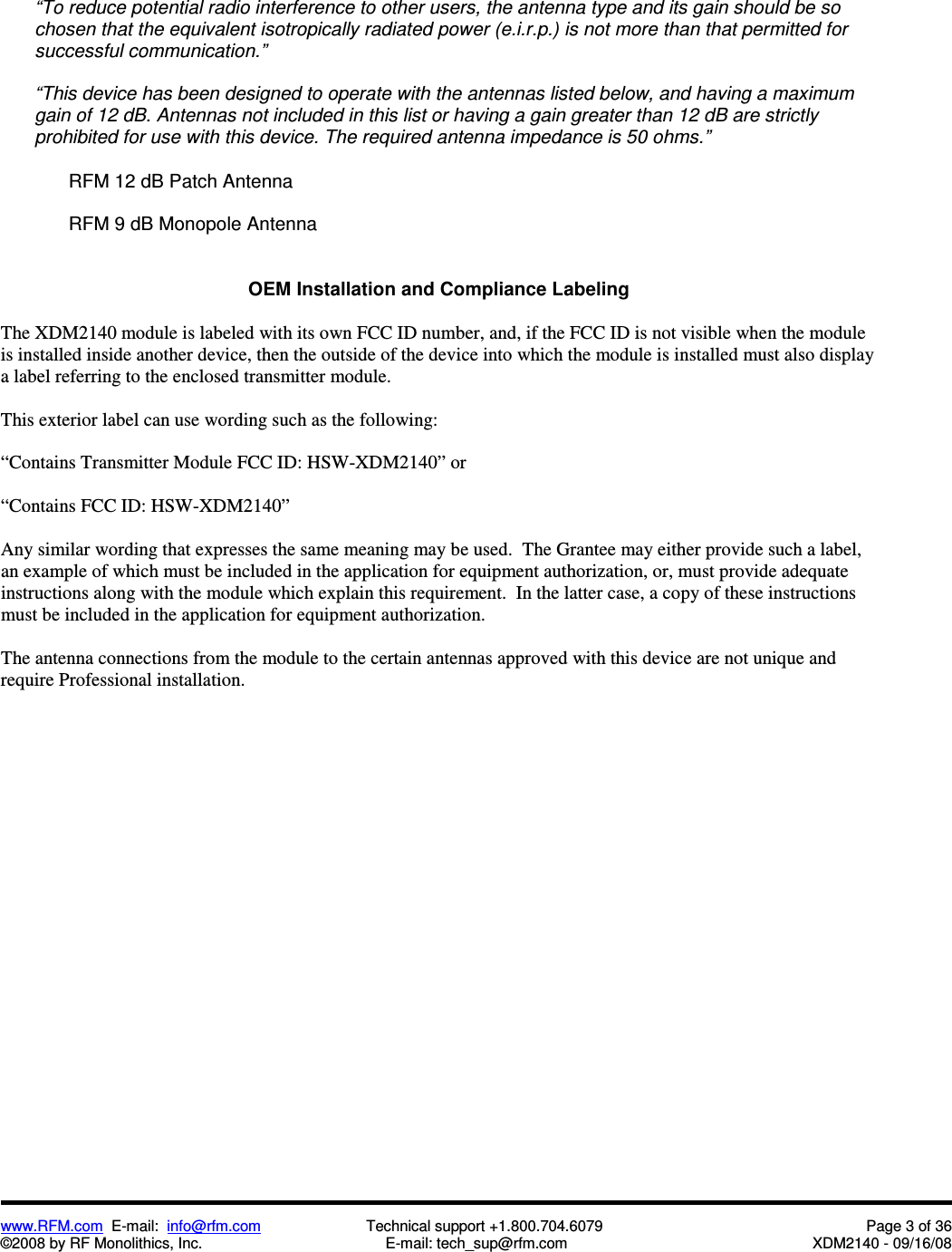  www.RFM.com  E-mail:  info@rfm.com                         Technical support +1.800.704.6079  Page 3 of 36 ©2008 by RF Monolithics, Inc.  E-mail: tech_sup@rfm.com  XDM2140 - 09/16/08   “To reduce potential radio interference to other users, the antenna type and its gain should be so chosen that the equivalent isotropically radiated power (e.i.r.p.) is not more than that permitted for successful communication.”  “This device has been designed to operate with the antennas listed below, and having a maximum gain of 12 dB. Antennas not included in this list or having a gain greater than 12 dB are strictly prohibited for use with this device. The required antenna impedance is 50 ohms.”    RFM 12 dB Patch Antenna    RFM 9 dB Monopole Antenna   OEM Installation and Compliance Labeling  The XDM2140 module is labeled with its own FCC ID number, and, if the FCC ID is not visible when the module is installed inside another device, then the outside of the device into which the module is installed must also display a label referring to the enclosed transmitter module.    This exterior label can use wording such as the following:  “Contains Transmitter Module FCC ID: HSW-XDM2140” or   “Contains FCC ID: HSW-XDM2140”   Any similar wording that expresses the same meaning may be used.  The Grantee may either provide such a label, an example of which must be included in the application for equipment authorization, or, must provide adequate instructions along with the module which explain this requirement.  In the latter case, a copy of these instructions must be included in the application for equipment authorization.  The antenna connections from the module to the certain antennas approved with this device are not unique and require Professional installation.   