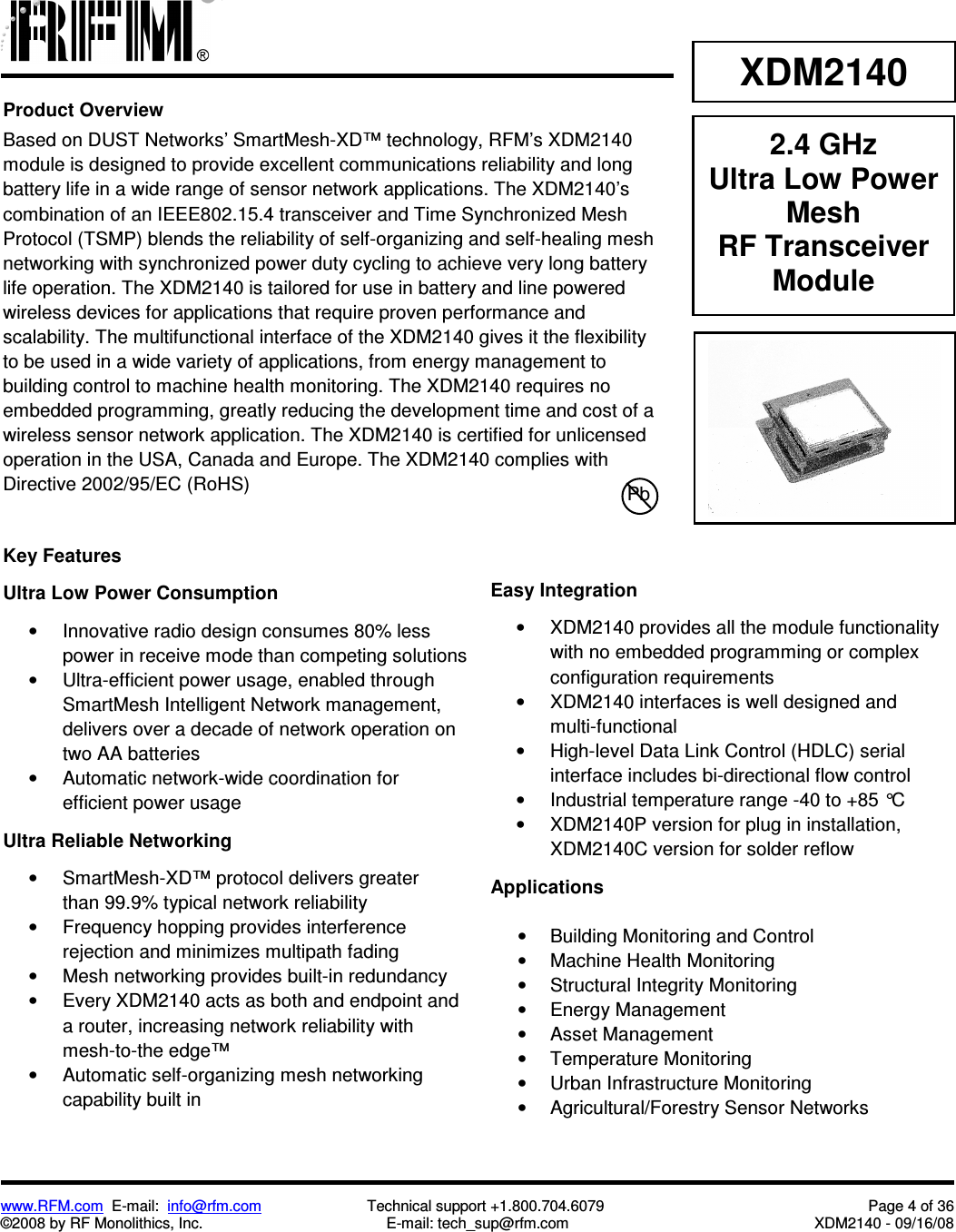 www.RFM.com  E-mail:  info@rfm.com                         Technical support +1.800.704.6079  Page 4 of 36 ©2008 by RF Monolithics, Inc.  E-mail: tech_sup@rfm.com  XDM2140 - 09/16/08   XDM2140 2.4 GHz Ultra Low Power Mesh RF Transceiver Module Product Overview Based on DUST Networks’ SmartMesh-XD™ technology, RFM’s XDM2140 module is designed to provide excellent communications reliability and long battery life in a wide range of sensor network applications. The XDM2140’s combination of an IEEE802.15.4 transceiver and Time Synchronized Mesh Protocol (TSMP) blends the reliability of self-organizing and self-healing mesh networking with synchronized power duty cycling to achieve very long battery life operation. The XDM2140 is tailored for use in battery and line powered wireless devices for applications that require proven performance and scalability. The multifunctional interface of the XDM2140 gives it the flexibility to be used in a wide variety of applications, from energy management to building control to machine health monitoring. The XDM2140 requires no embedded programming, greatly reducing the development time and cost of a wireless sensor network application. The XDM2140 is certified for unlicensed operation in the USA, Canada and Europe. The XDM2140 complies with Directive 2002/95/EC (RoHS)  Pb Key Features  Ultra Low Power Consumption  •  Innovative radio design consumes 80% less power in receive mode than competing solutions •  Ultra-efficient power usage, enabled through SmartMesh Intelligent Network management, delivers over a decade of network operation on two AA batteries •  Automatic network-wide coordination for efficient power usage  Ultra Reliable Networking  •  SmartMesh-XD™ protocol delivers greater than 99.9% typical network reliability •  Frequency hopping provides interference rejection and minimizes multipath fading •  Mesh networking provides built-in redundancy •  Every XDM2140 acts as both and endpoint and a router, increasing network reliability with mesh-to-the edge™ •  Automatic self-organizing mesh networking capability built in    Easy Integration  •  XDM2140 provides all the module functionality with no embedded programming or complex configuration requirements •  XDM2140 interfaces is well designed and multi-functional •  High-level Data Link Control (HDLC) serial interface includes bi-directional flow control •  Industrial temperature range -40 to +85 °C •  XDM2140P version for plug in installation, XDM2140C version for solder reflow  Applications  •  Building Monitoring and Control •  Machine Health Monitoring •  Structural Integrity Monitoring •  Energy Management •  Asset Management •  Temperature Monitoring •  Urban Infrastructure Monitoring •  Agricultural/Forestry Sensor Networks   