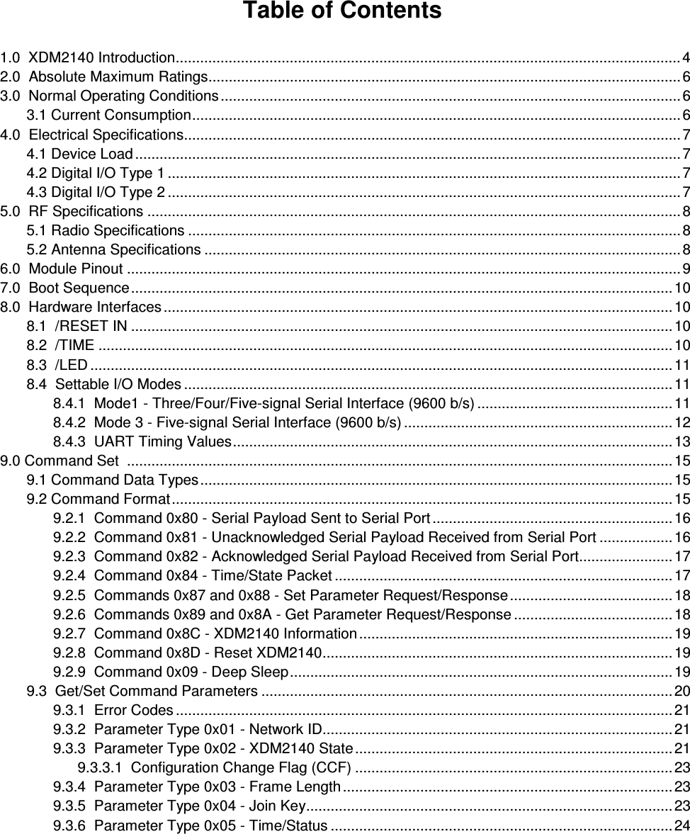  Table of Contents  1.0  XDM2140 Introduction............................................................................................................................4 2.0  Absolute Maximum Ratings....................................................................................................................6 3.0  Normal Operating Conditions .................................................................................................................6   3.1 Current Consumption........................................................................................................................6 4.0  Electrical Specifications..........................................................................................................................7   4.1 Device Load ......................................................................................................................................7   4.2 Digital I/O Type 1 ..............................................................................................................................7   4.3 Digital I/O Type 2 ..............................................................................................................................7 5.0  RF Specifications ...................................................................................................................................8   5.1 Radio Specifications .........................................................................................................................8   5.2 Antenna Specifications .....................................................................................................................8 6.0  Module Pinout ........................................................................................................................................9 7.0  Boot Sequence.....................................................................................................................................10 8.0  Hardware Interfaces .............................................................................................................................10   8.1  /RESET IN .....................................................................................................................................10   8.2  /TIME .............................................................................................................................................10   8.3  /LED ...............................................................................................................................................11   8.4  Settable I/O Modes ........................................................................................................................11     8.4.1  Mode1 - Three/Four/Five-signal Serial Interface (9600 b/s) ................................................11     8.4.2  Mode 3 - Five-signal Serial Interface (9600 b/s) ..................................................................12     8.4.3  UART Timing Values............................................................................................................13 9.0 Command Set  ......................................................................................................................................15   9.1 Command Data Types....................................................................................................................15   9.2 Command Format...........................................................................................................................15     9.2.1  Command 0x80 - Serial Payload Sent to Serial Port ...........................................................16     9.2.2  Command 0x81 - Unacknowledged Serial Payload Received from Serial Port ..................16     9.2.3  Command 0x82 - Acknowledged Serial Payload Received from Serial Port.......................17     9.2.4  Command 0x84 - Time/State Packet ...................................................................................17     9.2.5  Commands 0x87 and 0x88 - Set Parameter Request/Response........................................ 18     9.2.6  Commands 0x89 and 0x8A - Get Parameter Request/Response ....................................... 18     9.2.7  Command 0x8C - XDM2140 Information .............................................................................19     9.2.8  Command 0x8D - Reset XDM2140......................................................................................19     9.2.9  Command 0x09 - Deep Sleep..............................................................................................19   9.3  Get/Set Command Parameters .....................................................................................................20     9.3.1  Error Codes ..........................................................................................................................21     9.3.2  Parameter Type 0x01 - Network ID......................................................................................21     9.3.3  Parameter Type 0x02 - XDM2140 State..............................................................................21           9.3.3.1  Configuration Change Flag (CCF) ..............................................................................23     9.3.4  Parameter Type 0x03 - Frame Length .................................................................................23     9.3.5  Parameter Type 0x04 - Join Key..........................................................................................23     9.3.6  Parameter Type 0x05 - Time/Status ....................................................................................24 