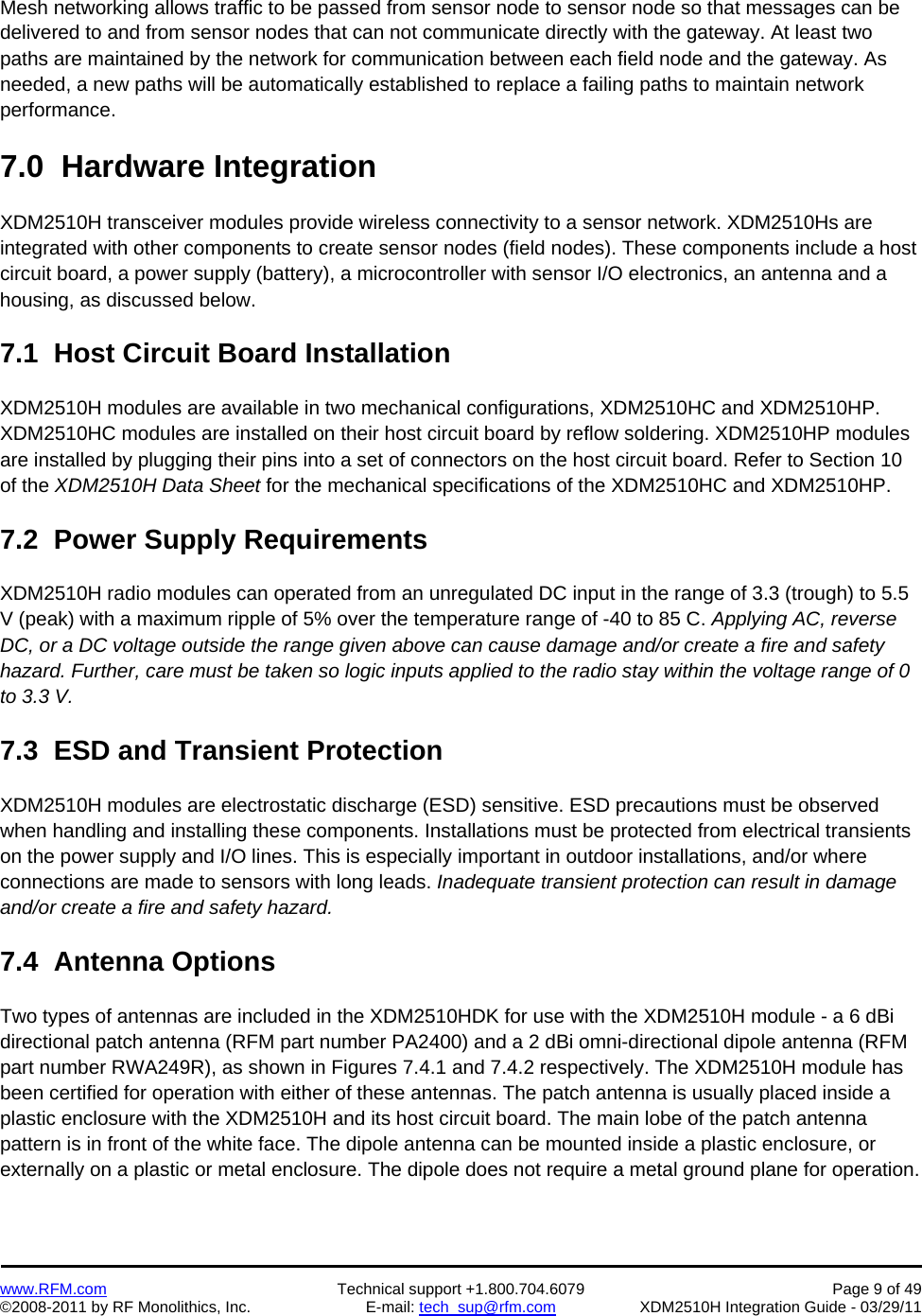    www.RFM.com  Technical support +1.800.704.6079  Page 9 of 49 ©2008-2011 by RF Monolithics, Inc.  E-mail: tech_sup@rfm.com  XDM2510H Integration Guide - 03/29/11  Mesh networking allows traffic to be passed from sensor node to sensor node so that messages can be delivered to and from sensor nodes that can not communicate directly with the gateway. At least two paths are maintained by the network for communication between each field node and the gateway. As needed, a new paths will be automatically established to replace a failing paths to maintain network performance.  7.0  Hardware Integration  XDM2510H transceiver modules provide wireless connectivity to a sensor network. XDM2510Hs are integrated with other components to create sensor nodes (field nodes). These components include a host circuit board, a power supply (battery), a microcontroller with sensor I/O electronics, an antenna and a housing, as discussed below.  7.1  Host Circuit Board Installation  XDM2510H modules are available in two mechanical configurations, XDM2510HC and XDM2510HP. XDM2510HC modules are installed on their host circuit board by reflow soldering. XDM2510HP modules are installed by plugging their pins into a set of connectors on the host circuit board. Refer to Section 10 of the XDM2510H Data Sheet for the mechanical specifications of the XDM2510HC and XDM2510HP.  7.2  Power Supply Requirements  XDM2510H radio modules can operated from an unregulated DC input in the range of 3.3 (trough) to 5.5 V (peak) with a maximum ripple of 5% over the temperature range of -40 to 85 C. Applying AC, reverse DC, or a DC voltage outside the range given above can cause damage and/or create a fire and safety hazard. Further, care must be taken so logic inputs applied to the radio stay within the voltage range of 0 to 3.3 V.  7.3  ESD and Transient Protection  XDM2510H modules are electrostatic discharge (ESD) sensitive. ESD precautions must be observed when handling and installing these components. Installations must be protected from electrical transients on the power supply and I/O lines. This is especially important in outdoor installations, and/or where connections are made to sensors with long leads. Inadequate transient protection can result in damage and/or create a fire and safety hazard.  7.4  Antenna Options  Two types of antennas are included in the XDM2510HDK for use with the XDM2510H module - a 6 dBi directional patch antenna (RFM part number PA2400) and a 2 dBi omni-directional dipole antenna (RFM part number RWA249R), as shown in Figures 7.4.1 and 7.4.2 respectively. The XDM2510H module has been certified for operation with either of these antennas. The patch antenna is usually placed inside a plastic enclosure with the XDM2510H and its host circuit board. The main lobe of the patch antenna pattern is in front of the white face. The dipole antenna can be mounted inside a plastic enclosure, or externally on a plastic or metal enclosure. The dipole does not require a metal ground plane for operation.  