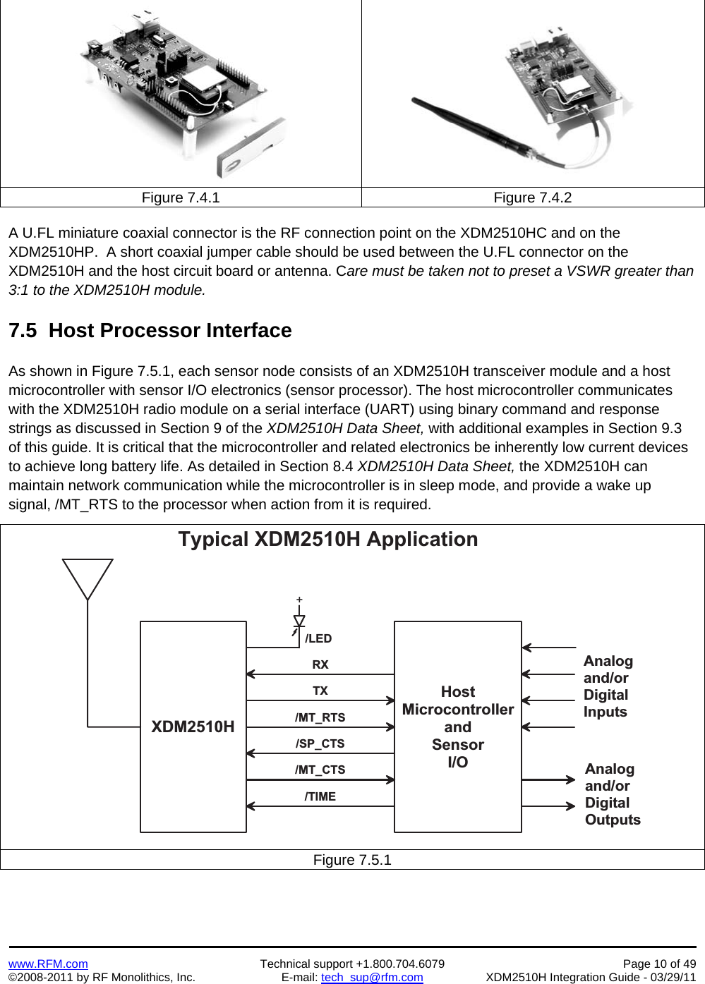    www.RFM.com  Technical support +1.800.704.6079  Page 10 of 49 ©2008-2011 by RF Monolithics, Inc.  E-mail: tech_sup@rfm.com  XDM2510H Integration Guide - 03/29/11  Figure 7.4.1  Figure 7.4.2  A U.FL miniature coaxial connector is the RF connection point on the XDM2510HC and on the XDM2510HP.  A short coaxial jumper cable should be used between the U.FL connector on the XDM2510H and the host circuit board or antenna. Care must be taken not to preset a VSWR greater than 3:1 to the XDM2510H module.  7.5  Host Processor Interface  As shown in Figure 7.5.1, each sensor node consists of an XDM2510H transceiver module and a host microcontroller with sensor I/O electronics (sensor processor). The host microcontroller communicates with the XDM2510H radio module on a serial interface (UART) using binary command and response strings as discussed in Section 9 of the XDM2510H Data Sheet, with additional examples in Section 9.3 of this guide. It is critical that the microcontroller and related electronics be inherently low current devices to achieve long battery life. As detailed in Section 8.4 XDM2510H Data Sheet, the XDM2510H can maintain network communication while the microcontroller is in sleep mode, and provide a wake up signal, /MT_RTS to the processor when action from it is required.  X D M 2 5 1 0 HH o s tM i c r o c o n t r o l l e ra n dS e n s o rI/OR XT X/ M T _ R T S/ S P _ C T S/ M T _ C T S/ T I M ET y p i c a l   X D M 2 5 1 0 H   A p p l i c a t i o n+/ L E DA n a l o ga n d / o rD i g i t a lI n p u t sA n a l o ga n d / o rD i g i t a lO u t p u t sFigure 7.5.1 