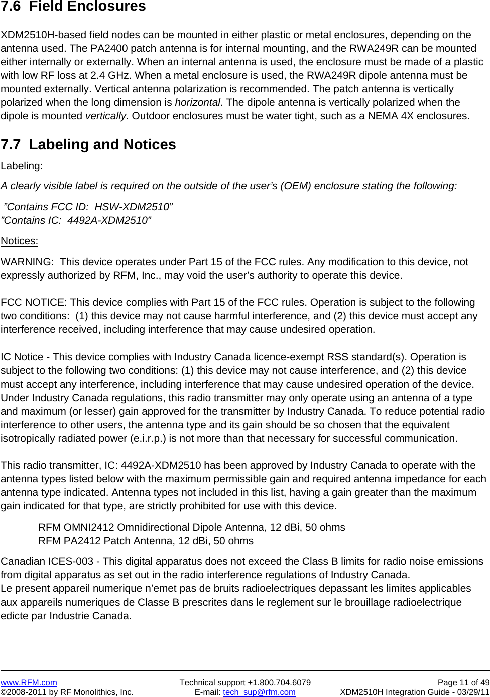    www.RFM.com  Technical support +1.800.704.6079  Page 11 of 49 ©2008-2011 by RF Monolithics, Inc.  E-mail: tech_sup@rfm.com  XDM2510H Integration Guide - 03/29/11  7.6  Field Enclosures  XDM2510H-based field nodes can be mounted in either plastic or metal enclosures, depending on the antenna used. The PA2400 patch antenna is for internal mounting, and the RWA249R can be mounted either internally or externally. When an internal antenna is used, the enclosure must be made of a plastic with low RF loss at 2.4 GHz. When a metal enclosure is used, the RWA249R dipole antenna must be mounted externally. Vertical antenna polarization is recommended. The patch antenna is vertically polarized when the long dimension is horizontal. The dipole antenna is vertically polarized when the dipole is mounted vertically. Outdoor enclosures must be water tight, such as a NEMA 4X enclosures.  7.7  Labeling and Notices Labeling: A clearly visible label is required on the outside of the user’s (OEM) enclosure stating the following:   ”Contains FCC ID:  HSW-XDM2510”  ”Contains IC:  4492A-XDM2510”  Notices:  WARNING:  This device operates under Part 15 of the FCC rules. Any modification to this device, not expressly authorized by RFM, Inc., may void the user’s authority to operate this device.  FCC NOTICE: This device complies with Part 15 of the FCC rules. Operation is subject to the following two conditions:  (1) this device may not cause harmful interference, and (2) this device must accept any interference received, including interference that may cause undesired operation.  IC Notice - This device complies with Industry Canada licence-exempt RSS standard(s). Operation is subject to the following two conditions: (1) this device may not cause interference, and (2) this device must accept any interference, including interference that may cause undesired operation of the device. Under Industry Canada regulations, this radio transmitter may only operate using an antenna of a type and maximum (or lesser) gain approved for the transmitter by Industry Canada. To reduce potential radio interference to other users, the antenna type and its gain should be so chosen that the equivalent isotropically radiated power (e.i.r.p.) is not more than that necessary for successful communication.  This radio transmitter, IC: 4492A-XDM2510 has been approved by Industry Canada to operate with the antenna types listed below with the maximum permissible gain and required antenna impedance for each antenna type indicated. Antenna types not included in this list, having a gain greater than the maximum gain indicated for that type, are strictly prohibited for use with this device.  RFM OMNI2412 Omnidirectional Dipole Antenna, 12 dBi, 50 ohms RFM PA2412 Patch Antenna, 12 dBi, 50 ohms  Canadian ICES-003 - This digital apparatus does not exceed the Class B limits for radio noise emissions from digital apparatus as set out in the radio interference regulations of Industry Canada. Le present appareil numerique n’emet pas de bruits radioelectriques depassant les limites applicables aux appareils numeriques de Classe B prescrites dans le reglement sur le brouillage radioelectrique edicte par Industrie Canada.   