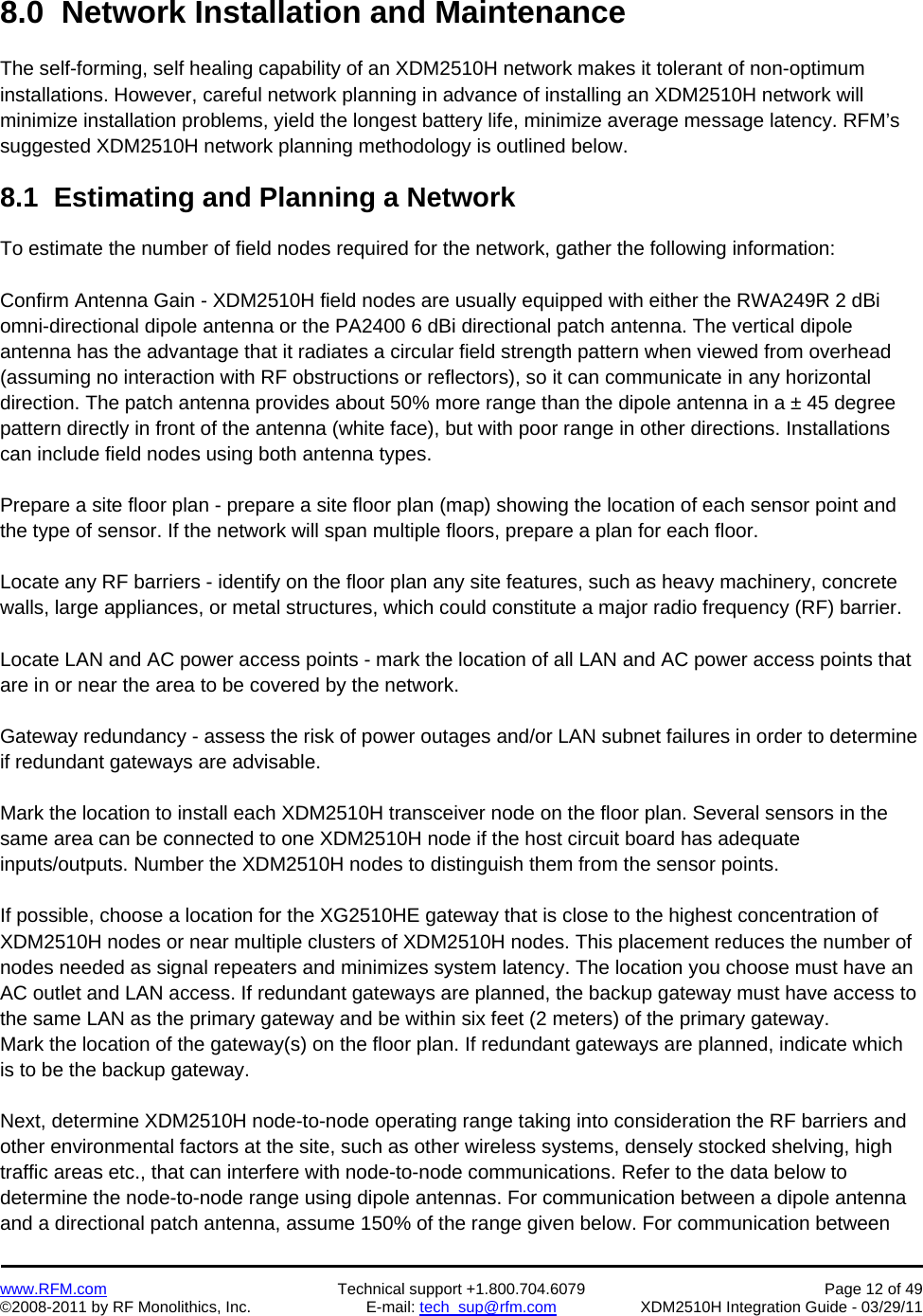    www.RFM.com  Technical support +1.800.704.6079  Page 12 of 49 ©2008-2011 by RF Monolithics, Inc.  E-mail: tech_sup@rfm.com  XDM2510H Integration Guide - 03/29/11  8.0  Network Installation and Maintenance  The self-forming, self healing capability of an XDM2510H network makes it tolerant of non-optimum installations. However, careful network planning in advance of installing an XDM2510H network will minimize installation problems, yield the longest battery life, minimize average message latency. RFM’s suggested XDM2510H network planning methodology is outlined below.  8.1  Estimating and Planning a Network  To estimate the number of field nodes required for the network, gather the following information:  Confirm Antenna Gain - XDM2510H field nodes are usually equipped with either the RWA249R 2 dBi omni-directional dipole antenna or the PA2400 6 dBi directional patch antenna. The vertical dipole antenna has the advantage that it radiates a circular field strength pattern when viewed from overhead (assuming no interaction with RF obstructions or reflectors), so it can communicate in any horizontal direction. The patch antenna provides about 50% more range than the dipole antenna in a ± 45 degree pattern directly in front of the antenna (white face), but with poor range in other directions. Installations can include field nodes using both antenna types.  Prepare a site floor plan - prepare a site floor plan (map) showing the location of each sensor point and the type of sensor. If the network will span multiple floors, prepare a plan for each floor.  Locate any RF barriers - identify on the floor plan any site features, such as heavy machinery, concrete walls, large appliances, or metal structures, which could constitute a major radio frequency (RF) barrier.  Locate LAN and AC power access points - mark the location of all LAN and AC power access points that are in or near the area to be covered by the network.  Gateway redundancy - assess the risk of power outages and/or LAN subnet failures in order to determine if redundant gateways are advisable.   Mark the location to install each XDM2510H transceiver node on the floor plan. Several sensors in the same area can be connected to one XDM2510H node if the host circuit board has adequate inputs/outputs. Number the XDM2510H nodes to distinguish them from the sensor points.  If possible, choose a location for the XG2510HE gateway that is close to the highest concentration of XDM2510H nodes or near multiple clusters of XDM2510H nodes. This placement reduces the number of nodes needed as signal repeaters and minimizes system latency. The location you choose must have an AC outlet and LAN access. If redundant gateways are planned, the backup gateway must have access to the same LAN as the primary gateway and be within six feet (2 meters) of the primary gateway.  Mark the location of the gateway(s) on the floor plan. If redundant gateways are planned, indicate which is to be the backup gateway.  Next, determine XDM2510H node-to-node operating range taking into consideration the RF barriers and other environmental factors at the site, such as other wireless systems, densely stocked shelving, high traffic areas etc., that can interfere with node-to-node communications. Refer to the data below to determine the node-to-node range using dipole antennas. For communication between a dipole antenna and a directional patch antenna, assume 150% of the range given below. For communication between 