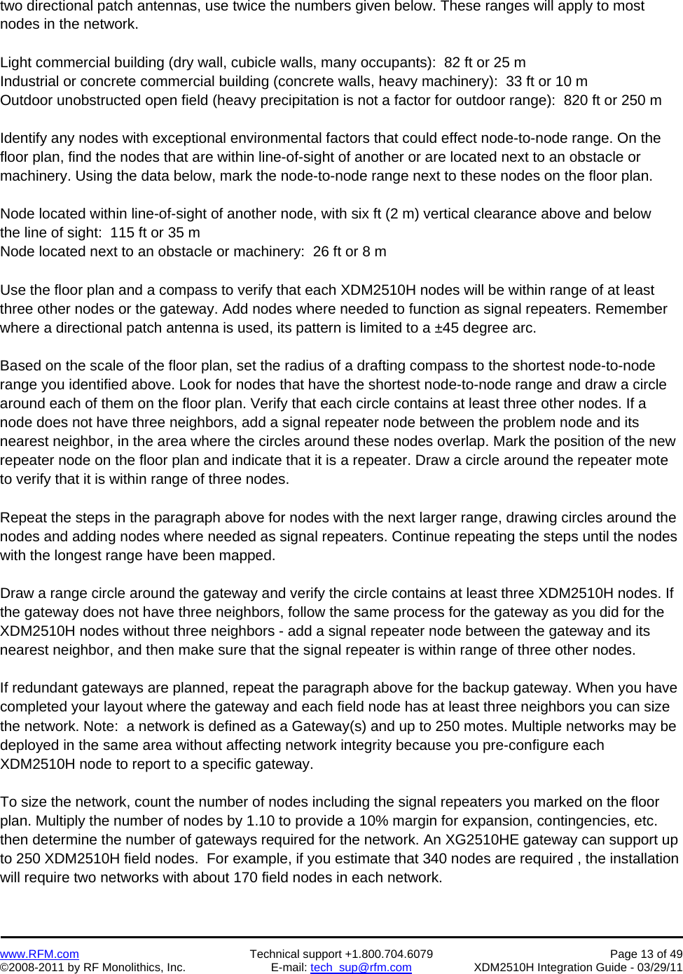    www.RFM.com  Technical support +1.800.704.6079  Page 13 of 49 ©2008-2011 by RF Monolithics, Inc.  E-mail: tech_sup@rfm.com  XDM2510H Integration Guide - 03/29/11  two directional patch antennas, use twice the numbers given below. These ranges will apply to most nodes in the network.  Light commercial building (dry wall, cubicle walls, many occupants):  82 ft or 25 m Industrial or concrete commercial building (concrete walls, heavy machinery):  33 ft or 10 m Outdoor unobstructed open field (heavy precipitation is not a factor for outdoor range):  820 ft or 250 m  Identify any nodes with exceptional environmental factors that could effect node-to-node range. On the floor plan, find the nodes that are within line-of-sight of another or are located next to an obstacle or machinery. Using the data below, mark the node-to-node range next to these nodes on the floor plan.  Node located within line-of-sight of another node, with six ft (2 m) vertical clearance above and below the line of sight:  115 ft or 35 m Node located next to an obstacle or machinery:  26 ft or 8 m  Use the floor plan and a compass to verify that each XDM2510H nodes will be within range of at least three other nodes or the gateway. Add nodes where needed to function as signal repeaters. Remember where a directional patch antenna is used, its pattern is limited to a ±45 degree arc.  Based on the scale of the floor plan, set the radius of a drafting compass to the shortest node-to-node range you identified above. Look for nodes that have the shortest node-to-node range and draw a circle around each of them on the floor plan. Verify that each circle contains at least three other nodes. If a node does not have three neighbors, add a signal repeater node between the problem node and its nearest neighbor, in the area where the circles around these nodes overlap. Mark the position of the new repeater node on the floor plan and indicate that it is a repeater. Draw a circle around the repeater mote to verify that it is within range of three nodes.  Repeat the steps in the paragraph above for nodes with the next larger range, drawing circles around the nodes and adding nodes where needed as signal repeaters. Continue repeating the steps until the nodes with the longest range have been mapped.  Draw a range circle around the gateway and verify the circle contains at least three XDM2510H nodes. If the gateway does not have three neighbors, follow the same process for the gateway as you did for the XDM2510H nodes without three neighbors - add a signal repeater node between the gateway and its nearest neighbor, and then make sure that the signal repeater is within range of three other nodes.  If redundant gateways are planned, repeat the paragraph above for the backup gateway. When you have completed your layout where the gateway and each field node has at least three neighbors you can size the network. Note:  a network is defined as a Gateway(s) and up to 250 motes. Multiple networks may be deployed in the same area without affecting network integrity because you pre-configure each XDM2510H node to report to a specific gateway.  To size the network, count the number of nodes including the signal repeaters you marked on the floor plan. Multiply the number of nodes by 1.10 to provide a 10% margin for expansion, contingencies, etc. then determine the number of gateways required for the network. An XG2510HE gateway can support up to 250 XDM2510H field nodes.  For example, if you estimate that 340 nodes are required , the installation will require two networks with about 170 field nodes in each network.  