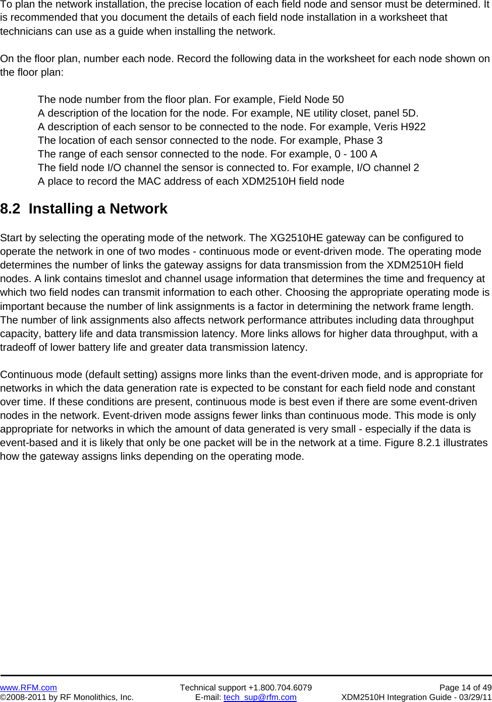    www.RFM.com  Technical support +1.800.704.6079  Page 14 of 49 ©2008-2011 by RF Monolithics, Inc.  E-mail: tech_sup@rfm.com  XDM2510H Integration Guide - 03/29/11  To plan the network installation, the precise location of each field node and sensor must be determined. It is recommended that you document the details of each field node installation in a worksheet that technicians can use as a guide when installing the network.  On the floor plan, number each node. Record the following data in the worksheet for each node shown on the floor plan:  The node number from the floor plan. For example, Field Node 50 A description of the location for the node. For example, NE utility closet, panel 5D. A description of each sensor to be connected to the node. For example, Veris H922 The location of each sensor connected to the node. For example, Phase 3 The range of each sensor connected to the node. For example, 0 - 100 A The field node I/O channel the sensor is connected to. For example, I/O channel 2 A place to record the MAC address of each XDM2510H field node  8.2  Installing a Network  Start by selecting the operating mode of the network. The XG2510HE gateway can be configured to operate the network in one of two modes - continuous mode or event-driven mode. The operating mode determines the number of links the gateway assigns for data transmission from the XDM2510H field nodes. A link contains timeslot and channel usage information that determines the time and frequency at which two field nodes can transmit information to each other. Choosing the appropriate operating mode is important because the number of link assignments is a factor in determining the network frame length. The number of link assignments also affects network performance attributes including data throughput capacity, battery life and data transmission latency. More links allows for higher data throughput, with a tradeoff of lower battery life and greater data transmission latency.  Continuous mode (default setting) assigns more links than the event-driven mode, and is appropriate for networks in which the data generation rate is expected to be constant for each field node and constant over time. If these conditions are present, continuous mode is best even if there are some event-driven nodes in the network. Event-driven mode assigns fewer links than continuous mode. This mode is only appropriate for networks in which the amount of data generated is very small - especially if the data is event-based and it is likely that only be one packet will be in the network at a time. Figure 8.2.1 illustrates how the gateway assigns links depending on the operating mode.  