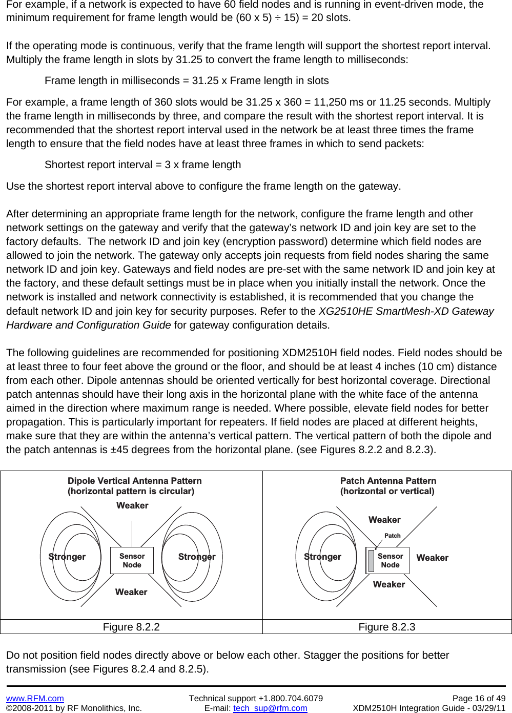    www.RFM.com  Technical support +1.800.704.6079  Page 16 of 49 ©2008-2011 by RF Monolithics, Inc.  E-mail: tech_sup@rfm.com  XDM2510H Integration Guide - 03/29/11  For example, if a network is expected to have 60 field nodes and is running in event-driven mode, the minimum requirement for frame length would be (60 x 5) ÷ 15) = 20 slots.  If the operating mode is continuous, verify that the frame length will support the shortest report interval. Multiply the frame length in slots by 31.25 to convert the frame length to milliseconds:   Frame length in milliseconds = 31.25 x Frame length in slots  For example, a frame length of 360 slots would be 31.25 x 360 = 11,250 ms or 11.25 seconds. Multiply the frame length in milliseconds by three, and compare the result with the shortest report interval. It is recommended that the shortest report interval used in the network be at least three times the frame length to ensure that the field nodes have at least three frames in which to send packets:  Shortest report interval = 3 x frame length  Use the shortest report interval above to configure the frame length on the gateway.  After determining an appropriate frame length for the network, configure the frame length and other network settings on the gateway and verify that the gateway’s network ID and join key are set to the factory defaults.  The network ID and join key (encryption password) determine which field nodes are allowed to join the network. The gateway only accepts join requests from field nodes sharing the same network ID and join key. Gateways and field nodes are pre-set with the same network ID and join key at the factory, and these default settings must be in place when you initially install the network. Once the network is installed and network connectivity is established, it is recommended that you change the default network ID and join key for security purposes. Refer to the XG2510HE SmartMesh-XD Gateway Hardware and Configuration Guide for gateway configuration details.  The following guidelines are recommended for positioning XDM2510H field nodes. Field nodes should be at least three to four feet above the ground or the floor, and should be at least 4 inches (10 cm) distance from each other. Dipole antennas should be oriented vertically for best horizontal coverage. Directional patch antennas should have their long axis in the horizontal plane with the white face of the antenna aimed in the direction where maximum range is needed. Where possible, elevate field nodes for better propagation. This is particularly important for repeaters. If field nodes are placed at different heights, make sure that they are within the antenna’s vertical pattern. The vertical pattern of both the dipole and the patch antennas is ±45 degrees from the horizontal plane. (see Figures 8.2.2 and 8.2.3).  S t r o n g e r S t r o n g e rW e a k e rW e a k e rD i p o l e   V e r t i c a l   A n t e n n a   P a t t e r n( h o r i z o n t a l   p a t t e r n   i s   c i r c u l a r )S e n s o rN o d eS t r o n g e rW e a k e rW e a k e rP a t c h   A n t e n n a   P a t t e r n( h o r i z o n t a l   o r   v e r t i c a l )S e n s o rN o d eW e a k e rP a t c hFigure 8.2.2  Figure 8.2.3  Do not position field nodes directly above or below each other. Stagger the positions for better transmission (see Figures 8.2.4 and 8.2.5). 
