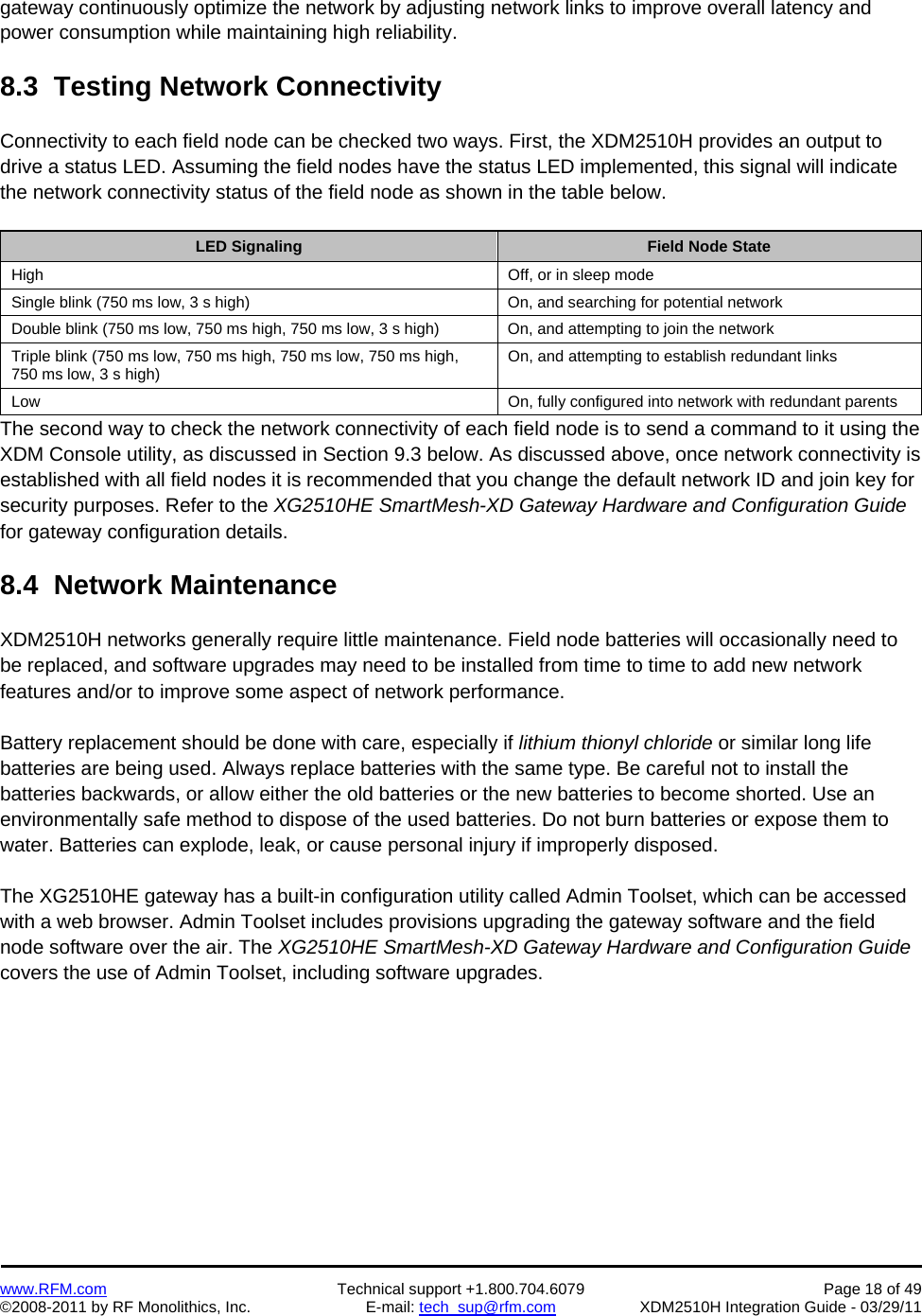    www.RFM.com  Technical support +1.800.704.6079  Page 18 of 49 ©2008-2011 by RF Monolithics, Inc.  E-mail: tech_sup@rfm.com  XDM2510H Integration Guide - 03/29/11  gateway continuously optimize the network by adjusting network links to improve overall latency and power consumption while maintaining high reliability.  8.3  Testing Network Connectivity  Connectivity to each field node can be checked two ways. First, the XDM2510H provides an output to drive a status LED. Assuming the field nodes have the status LED implemented, this signal will indicate the network connectivity status of the field node as shown in the table below.  LED Signaling   Field Node State High  Off, or in sleep mode Single blink (750 ms low, 3 s high)  On, and searching for potential network Double blink (750 ms low, 750 ms high, 750 ms low, 3 s high)  On, and attempting to join the network Triple blink (750 ms low, 750 ms high, 750 ms low, 750 ms high, 750 ms low, 3 s high)  On, and attempting to establish redundant links Low  On, fully configured into network with redundant parents The second way to check the network connectivity of each field node is to send a command to it using the XDM Console utility, as discussed in Section 9.3 below. As discussed above, once network connectivity is established with all field nodes it is recommended that you change the default network ID and join key for security purposes. Refer to the XG2510HE SmartMesh-XD Gateway Hardware and Configuration Guide for gateway configuration details.  8.4  Network Maintenance  XDM2510H networks generally require little maintenance. Field node batteries will occasionally need to be replaced, and software upgrades may need to be installed from time to time to add new network features and/or to improve some aspect of network performance.  Battery replacement should be done with care, especially if lithium thionyl chloride or similar long life batteries are being used. Always replace batteries with the same type. Be careful not to install the batteries backwards, or allow either the old batteries or the new batteries to become shorted. Use an environmentally safe method to dispose of the used batteries. Do not burn batteries or expose them to water. Batteries can explode, leak, or cause personal injury if improperly disposed.  The XG2510HE gateway has a built-in configuration utility called Admin Toolset, which can be accessed with a web browser. Admin Toolset includes provisions upgrading the gateway software and the field node software over the air. The XG2510HE SmartMesh-XD Gateway Hardware and Configuration Guide covers the use of Admin Toolset, including software upgrades.  