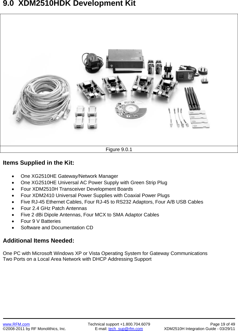    www.RFM.com  Technical support +1.800.704.6079  Page 19 of 49 ©2008-2011 by RF Monolithics, Inc.  E-mail: tech_sup@rfm.com  XDM2510H Integration Guide - 03/29/11  9.0  XDM2510HDK Development Kit  Figure 9.0.1  Items Supplied in the Kit:    One XG2510HE Gateway/Network Manager   One XG2510HE Universal AC Power Supply with Green Strip Plug   Four XDM2510H Transceiver Development Boards   Four XDM2410 Universal Power Supplies with Coaxial Power Plugs   Five RJ-45 Ethernet Cables, Four RJ-45 to RS232 Adaptors, Four A/B USB Cables   Four 2.4 GHz Patch Antennas   Five 2 dBi Dipole Antennas, Four MCX to SMA Adaptor Cables   Four 9 V Batteries   Software and Documentation CD  Additional Items Needed:  One PC with Microsoft Windows XP or Vista Operating System for Gateway Communications Two Ports on a Local Area Network with DHCP Addressing Support  