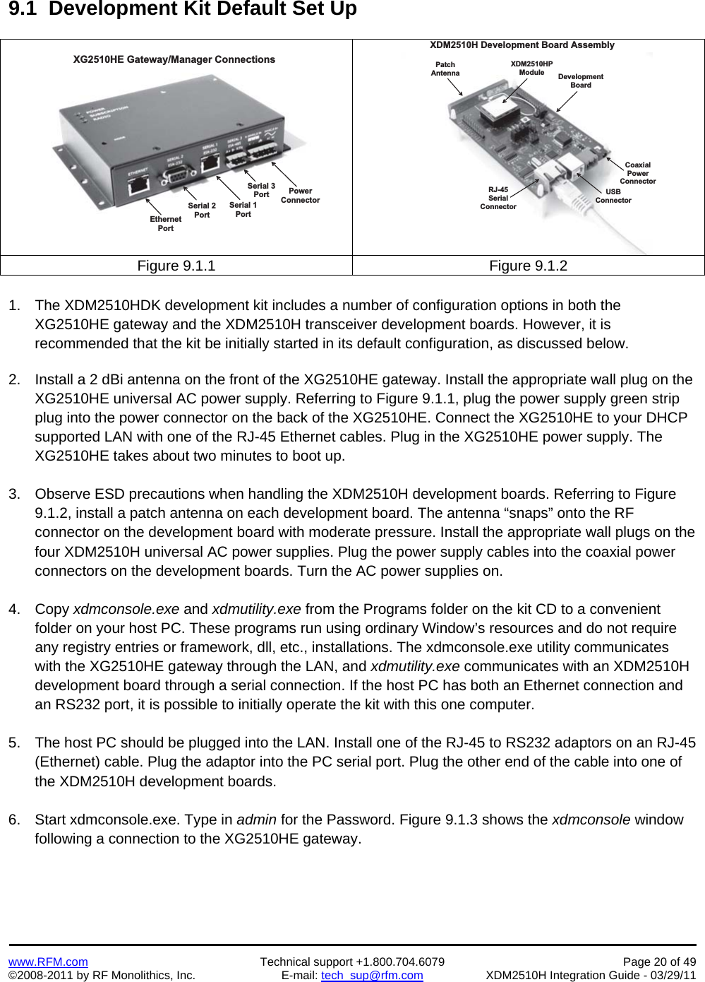    www.RFM.com  Technical support +1.800.704.6079  Page 20 of 49 ©2008-2011 by RF Monolithics, Inc.  E-mail: tech_sup@rfm.com  XDM2510H Integration Guide - 03/29/11  9.1  Development Kit Default Set Up  P o w e rC o n n e c t o rE t h e r n e tP o r tS e r i a l   1P o r tS e r i a l   2P o r tX G 2 5 1 0 H E   G a t e w a y / M a n a g e r   C o n n e c t i o n sS e r i a l   3P o r tD e v e l o p m e n tB o a r dP a t c hA n t e n n aX D M 2 5 1 0 H PM o d u l eU S BC o n n e c t o rC o a x i a lP o w e rC o n n e c t o rR J - 4 5S e r i a lC o n n e c t o rX D M 2 5 1 0 H   D e v e l o p m e n t   B o a r d   A s s e m b l yFigure 9.1.1  Figure 9.1.2  1.  The XDM2510HDK development kit includes a number of configuration options in both the XG2510HE gateway and the XDM2510H transceiver development boards. However, it is recommended that the kit be initially started in its default configuration, as discussed below.  2.  Install a 2 dBi antenna on the front of the XG2510HE gateway. Install the appropriate wall plug on the XG2510HE universal AC power supply. Referring to Figure 9.1.1, plug the power supply green strip plug into the power connector on the back of the XG2510HE. Connect the XG2510HE to your DHCP supported LAN with one of the RJ-45 Ethernet cables. Plug in the XG2510HE power supply. The XG2510HE takes about two minutes to boot up.  3.  Observe ESD precautions when handling the XDM2510H development boards. Referring to Figure 9.1.2, install a patch antenna on each development board. The antenna “snaps” onto the RF connector on the development board with moderate pressure. Install the appropriate wall plugs on the four XDM2510H universal AC power supplies. Plug the power supply cables into the coaxial power connectors on the development boards. Turn the AC power supplies on.  4. Copy xdmconsole.exe and xdmutility.exe from the Programs folder on the kit CD to a convenient folder on your host PC. These programs run using ordinary Window’s resources and do not require any registry entries or framework, dll, etc., installations. The xdmconsole.exe utility communicates with the XG2510HE gateway through the LAN, and xdmutility.exe communicates with an XDM2510H development board through a serial connection. If the host PC has both an Ethernet connection and an RS232 port, it is possible to initially operate the kit with this one computer.  5.  The host PC should be plugged into the LAN. Install one of the RJ-45 to RS232 adaptors on an RJ-45 (Ethernet) cable. Plug the adaptor into the PC serial port. Plug the other end of the cable into one of the XDM2510H development boards.  6.  Start xdmconsole.exe. Type in admin for the Password. Figure 9.1.3 shows the xdmconsole window following a connection to the XG2510HE gateway.  