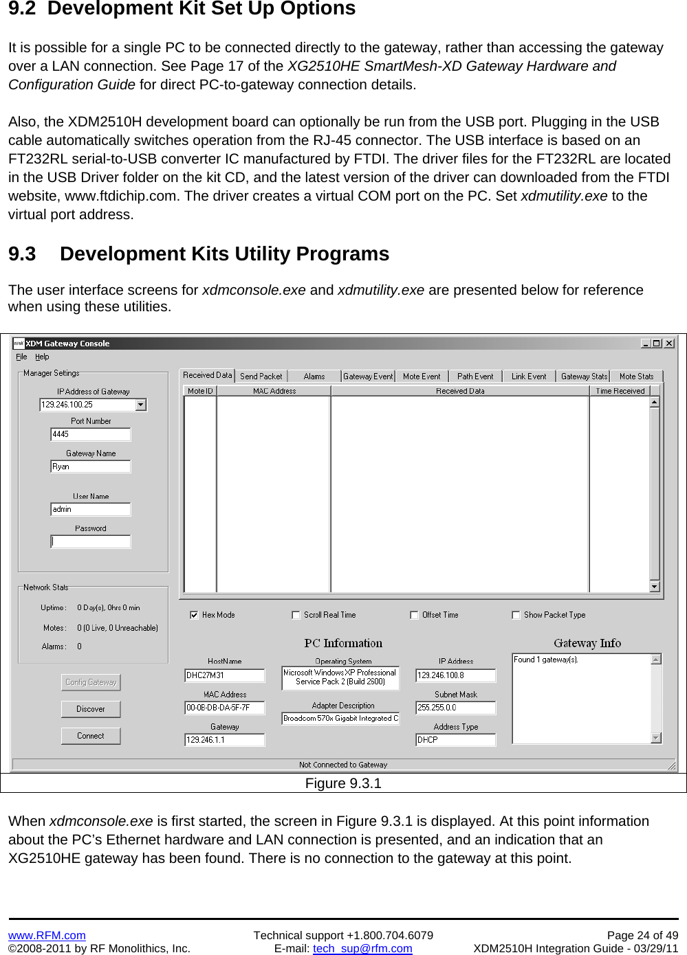    www.RFM.com  Technical support +1.800.704.6079  Page 24 of 49 ©2008-2011 by RF Monolithics, Inc.  E-mail: tech_sup@rfm.com  XDM2510H Integration Guide - 03/29/11  9.2  Development Kit Set Up Options  It is possible for a single PC to be connected directly to the gateway, rather than accessing the gateway over a LAN connection. See Page 17 of the XG2510HE SmartMesh-XD Gateway Hardware and Configuration Guide for direct PC-to-gateway connection details.  Also, the XDM2510H development board can optionally be run from the USB port. Plugging in the USB cable automatically switches operation from the RJ-45 connector. The USB interface is based on an FT232RL serial-to-USB converter IC manufactured by FTDI. The driver files for the FT232RL are located in the USB Driver folder on the kit CD, and the latest version of the driver can downloaded from the FTDI website, www.ftdichip.com. The driver creates a virtual COM port on the PC. Set xdmutility.exe to the virtual port address.  9.3  Development Kits Utility Programs  The user interface screens for xdmconsole.exe and xdmutility.exe are presented below for reference when using these utilities.  Figure 9.3.1  When xdmconsole.exe is first started, the screen in Figure 9.3.1 is displayed. At this point information about the PC’s Ethernet hardware and LAN connection is presented, and an indication that an XG2510HE gateway has been found. There is no connection to the gateway at this point.  