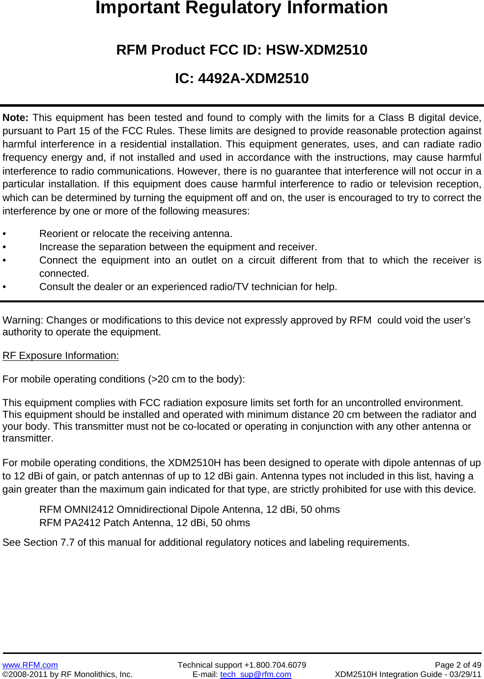    www.RFM.com  Technical support +1.800.704.6079  Page 2 of 49 ©2008-2011 by RF Monolithics, Inc.  E-mail: tech_sup@rfm.com  XDM2510H Integration Guide - 03/29/11  Important Regulatory Information  RFM Product FCC ID: HSW-XDM2510 IC: 4492A-XDM2510  Note: This equipment has been tested and found to comply with the limits for a Class B digital device, pursuant to Part 15 of the FCC Rules. These limits are designed to provide reasonable protection against harmful interference in a residential installation. This equipment generates, uses, and can radiate radio frequency energy and, if not installed and used in accordance with the instructions, may cause harmful interference to radio communications. However, there is no guarantee that interference will not occur in a particular installation. If this equipment does cause harmful interference to radio or television reception, which can be determined by turning the equipment off and on, the user is encouraged to try to correct the interference by one or more of the following measures:   •  Reorient or relocate the receiving antenna.  •  Increase the separation between the equipment and receiver.  •  Connect the equipment into an outlet on a circuit different from that to which the receiver is connected.  •  Consult the dealer or an experienced radio/TV technician for help.   Warning: Changes or modifications to this device not expressly approved by RFM  could void the user’s authority to operate the equipment.  RF Exposure Information:  For mobile operating conditions (&gt;20 cm to the body):  This equipment complies with FCC radiation exposure limits set forth for an uncontrolled environment. This equipment should be installed and operated with minimum distance 20 cm between the radiator and your body. This transmitter must not be co-located or operating in conjunction with any other antenna or transmitter.  For mobile operating conditions, the XDM2510H has been designed to operate with dipole antennas of up to 12 dBi of gain, or patch antennas of up to 12 dBi gain. Antenna types not included in this list, having a gain greater than the maximum gain indicated for that type, are strictly prohibited for use with this device.  RFM OMNI2412 Omnidirectional Dipole Antenna, 12 dBi, 50 ohms RFM PA2412 Patch Antenna, 12 dBi, 50 ohms See Section 7.7 of this manual for additional regulatory notices and labeling requirements.  