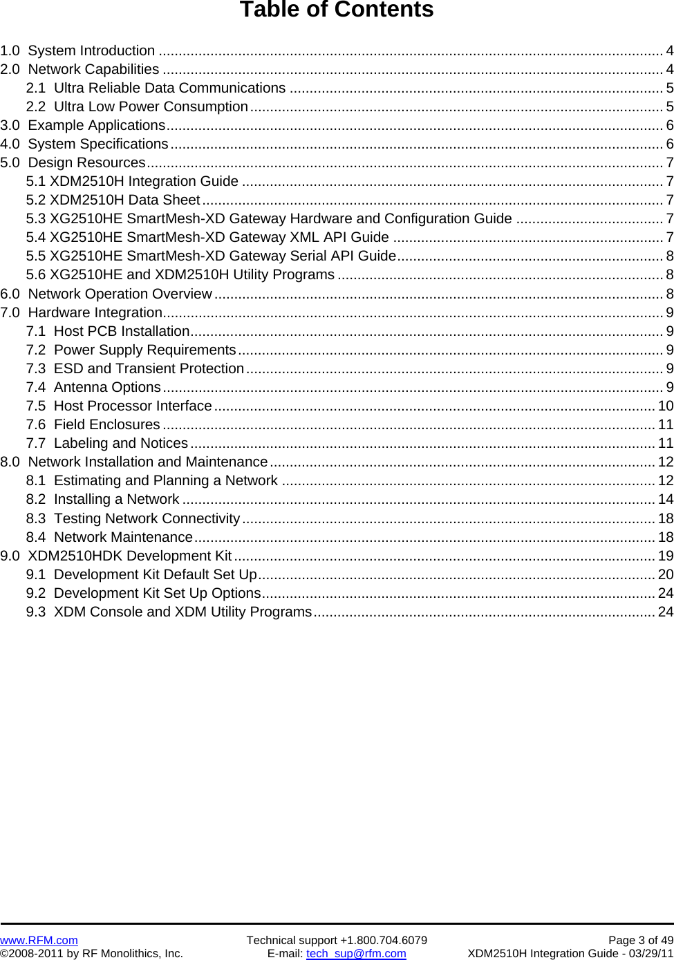    www.RFM.com  Technical support +1.800.704.6079  Page 3 of 49 ©2008-2011 by RF Monolithics, Inc.  E-mail: tech_sup@rfm.com  XDM2510H Integration Guide - 03/29/11  Table of Contents  1.0  System Introduction ............................................................................................................................... 4 2.0  Network Capabilities .............................................................................................................................. 4   2.1  Ultra Reliable Data Communications .............................................................................................. 5   2.2  Ultra Low Power Consumption ........................................................................................................ 5 3.0  Example Applications ............................................................................................................................. 6 4.0  System Specifications ............................................................................................................................ 6 5.0  Design Resources .................................................................................................................................. 7   5.1 XDM2510H Integration Guide .......................................................................................................... 7  5.2 XDM2510H Data Sheet .................................................................................................................... 7   5.3 XG2510HE SmartMesh-XD Gateway Hardware and Configuration Guide ..................................... 7   5.4 XG2510HE SmartMesh-XD Gateway XML API Guide .................................................................... 7   5.5 XG2510HE SmartMesh-XD Gateway Serial API Guide ................................................................... 8   5.6 XG2510HE and XDM2510H Utility Programs .................................................................................. 8 6.0  Network Operation Overview ................................................................................................................. 8 7.0  Hardware Integration .............................................................................................................................. 9   7.1  Host PCB Installation ....................................................................................................................... 9   7.2  Power Supply Requirements ........................................................................................................... 9   7.3  ESD and Transient Protection ......................................................................................................... 9   7.4  Antenna Options .............................................................................................................................. 9   7.5  Host Processor Interface ............................................................................................................... 10   7.6  Field Enclosures ............................................................................................................................ 11   7.7  Labeling and Notices ..................................................................................................................... 11 8.0  Network Installation and Maintenance ................................................................................................. 12   8.1  Estimating and Planning a Network .............................................................................................. 12   8.2  Installing a Network ....................................................................................................................... 14   8.3  Testing Network Connectivity ........................................................................................................ 18   8.4  Network Maintenance .................................................................................................................... 18 9.0  XDM2510HDK Development Kit .......................................................................................................... 19   9.1  Development Kit Default Set Up .................................................................................................... 20   9.2  Development Kit Set Up Options ................................................................................................... 24   9.3  XDM Console and XDM Utility Programs ...................................................................................... 24 