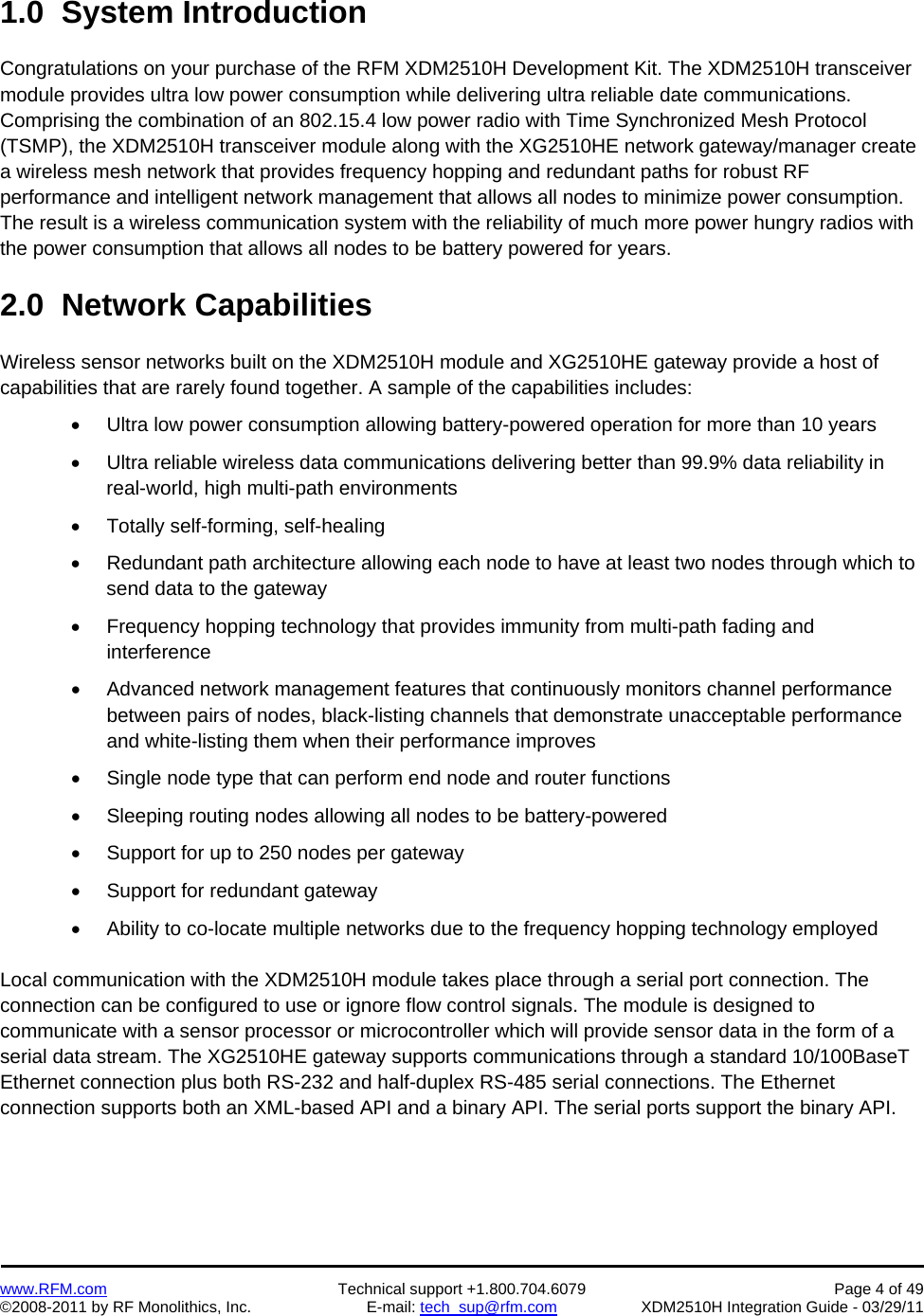    www.RFM.com  Technical support +1.800.704.6079  Page 4 of 49 ©2008-2011 by RF Monolithics, Inc.  E-mail: tech_sup@rfm.com  XDM2510H Integration Guide - 03/29/11  1.0  System Introduction  Congratulations on your purchase of the RFM XDM2510H Development Kit. The XDM2510H transceiver module provides ultra low power consumption while delivering ultra reliable date communications. Comprising the combination of an 802.15.4 low power radio with Time Synchronized Mesh Protocol (TSMP), the XDM2510H transceiver module along with the XG2510HE network gateway/manager create a wireless mesh network that provides frequency hopping and redundant paths for robust RF performance and intelligent network management that allows all nodes to minimize power consumption. The result is a wireless communication system with the reliability of much more power hungry radios with the power consumption that allows all nodes to be battery powered for years.  2.0  Network Capabilities  Wireless sensor networks built on the XDM2510H module and XG2510HE gateway provide a host of capabilities that are rarely found together. A sample of the capabilities includes:   Ultra low power consumption allowing battery-powered operation for more than 10 years   Ultra reliable wireless data communications delivering better than 99.9% data reliability in real-world, high multi-path environments   Totally self-forming, self-healing   Redundant path architecture allowing each node to have at least two nodes through which to send data to the gateway   Frequency hopping technology that provides immunity from multi-path fading and interference   Advanced network management features that continuously monitors channel performance between pairs of nodes, black-listing channels that demonstrate unacceptable performance and white-listing them when their performance improves   Single node type that can perform end node and router functions   Sleeping routing nodes allowing all nodes to be battery-powered   Support for up to 250 nodes per gateway   Support for redundant gateway   Ability to co-locate multiple networks due to the frequency hopping technology employed  Local communication with the XDM2510H module takes place through a serial port connection. The connection can be configured to use or ignore flow control signals. The module is designed to communicate with a sensor processor or microcontroller which will provide sensor data in the form of a serial data stream. The XG2510HE gateway supports communications through a standard 10/100BaseT Ethernet connection plus both RS-232 and half-duplex RS-485 serial connections. The Ethernet connection supports both an XML-based API and a binary API. The serial ports support the binary API. 