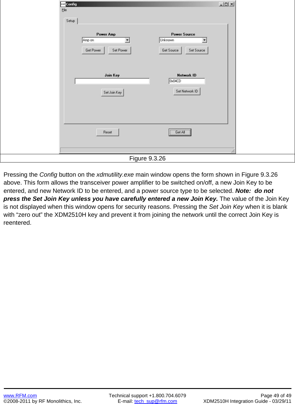    www.RFM.com  Technical support +1.800.704.6079  Page 49 of 49 ©2008-2011 by RF Monolithics, Inc.  E-mail: tech_sup@rfm.com  XDM2510H Integration Guide - 03/29/11    Figure 9.3.26  Pressing the Config button on the xdmutility.exe main window opens the form shown in Figure 9.3.26 above. This form allows the transceiver power amplifier to be switched on/off, a new Join Key to be entered, and new Network ID to be entered, and a power source type to be selected. Note:  do not press the Set Join Key unless you have carefully entered a new Join Key. The value of the Join Key is not displayed when this window opens for security reasons. Pressing the Set Join Key when it is blank with “zero out” the XDM2510H key and prevent it from joining the network until the correct Join Key is reentered.  