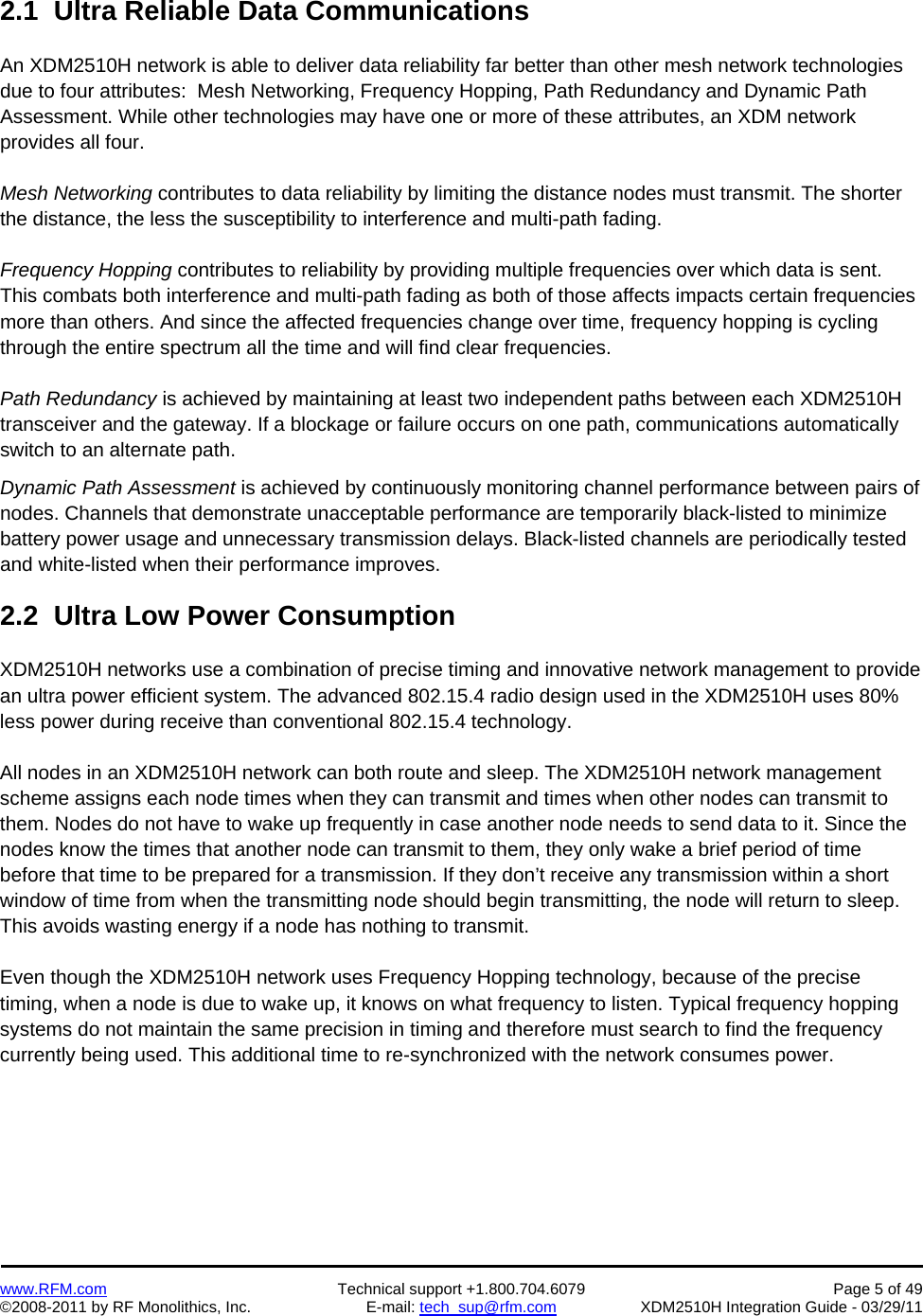    www.RFM.com  Technical support +1.800.704.6079  Page 5 of 49 ©2008-2011 by RF Monolithics, Inc.  E-mail: tech_sup@rfm.com  XDM2510H Integration Guide - 03/29/11  2.1  Ultra Reliable Data Communications  An XDM2510H network is able to deliver data reliability far better than other mesh network technologies due to four attributes:  Mesh Networking, Frequency Hopping, Path Redundancy and Dynamic Path Assessment. While other technologies may have one or more of these attributes, an XDM network provides all four.  Mesh Networking contributes to data reliability by limiting the distance nodes must transmit. The shorter the distance, the less the susceptibility to interference and multi-path fading.  Frequency Hopping contributes to reliability by providing multiple frequencies over which data is sent. This combats both interference and multi-path fading as both of those affects impacts certain frequencies more than others. And since the affected frequencies change over time, frequency hopping is cycling through the entire spectrum all the time and will find clear frequencies.  Path Redundancy is achieved by maintaining at least two independent paths between each XDM2510H transceiver and the gateway. If a blockage or failure occurs on one path, communications automatically switch to an alternate path. Dynamic Path Assessment is achieved by continuously monitoring channel performance between pairs of nodes. Channels that demonstrate unacceptable performance are temporarily black-listed to minimize battery power usage and unnecessary transmission delays. Black-listed channels are periodically tested and white-listed when their performance improves.  2.2  Ultra Low Power Consumption  XDM2510H networks use a combination of precise timing and innovative network management to provide an ultra power efficient system. The advanced 802.15.4 radio design used in the XDM2510H uses 80% less power during receive than conventional 802.15.4 technology.  All nodes in an XDM2510H network can both route and sleep. The XDM2510H network management scheme assigns each node times when they can transmit and times when other nodes can transmit to them. Nodes do not have to wake up frequently in case another node needs to send data to it. Since the nodes know the times that another node can transmit to them, they only wake a brief period of time before that time to be prepared for a transmission. If they don’t receive any transmission within a short window of time from when the transmitting node should begin transmitting, the node will return to sleep. This avoids wasting energy if a node has nothing to transmit.  Even though the XDM2510H network uses Frequency Hopping technology, because of the precise timing, when a node is due to wake up, it knows on what frequency to listen. Typical frequency hopping systems do not maintain the same precision in timing and therefore must search to find the frequency currently being used. This additional time to re-synchronized with the network consumes power.  