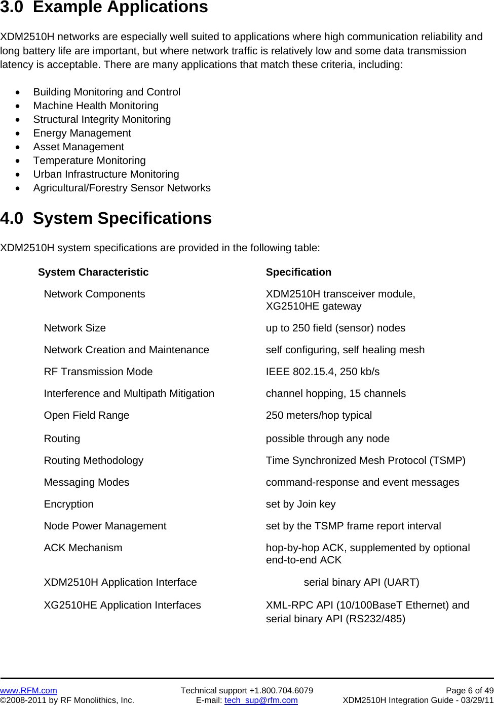    www.RFM.com  Technical support +1.800.704.6079  Page 6 of 49 ©2008-2011 by RF Monolithics, Inc.  E-mail: tech_sup@rfm.com  XDM2510H Integration Guide - 03/29/11  3.0  Example Applications  XDM2510H networks are especially well suited to applications where high communication reliability and long battery life are important, but where network traffic is relatively low and some data transmission latency is acceptable. There are many applications that match these criteria, including:    Building Monitoring and Control   Machine Health Monitoring   Structural Integrity Monitoring  Energy Management  Asset Management  Temperature Monitoring   Urban Infrastructure Monitoring   Agricultural/Forestry Sensor Networks  4.0  System Specifications  XDM2510H system specifications are provided in the following table:   System Characteristic    Specification     Network Components    XDM2510H transceiver module,        XG2510HE gateway      Network Size          up to 250 field (sensor) nodes      Network Creation and Maintenance    self configuring, self healing mesh      RF Transmission Mode      IEEE 802.15.4, 250 kb/s      Interference and Multipath Mitigation    channel hopping, 15 channels      Open Field Range        250 meters/hop typical     Routing     possible through any node      Routing Methodology        Time Synchronized Mesh Protocol (TSMP)      Messaging Modes        command-response and event messages     Encryption     set by Join key      Node Power Management      set by the TSMP frame report interval      ACK Mechanism        hop-by-hop ACK, supplemented by optional        end-to-end ACK      XDM2510H Application Interface      serial binary API (UART)    XG2510HE Application Interfaces      XML-RPC API (10/100BaseT Ethernet) and serial binary API (RS232/485) 