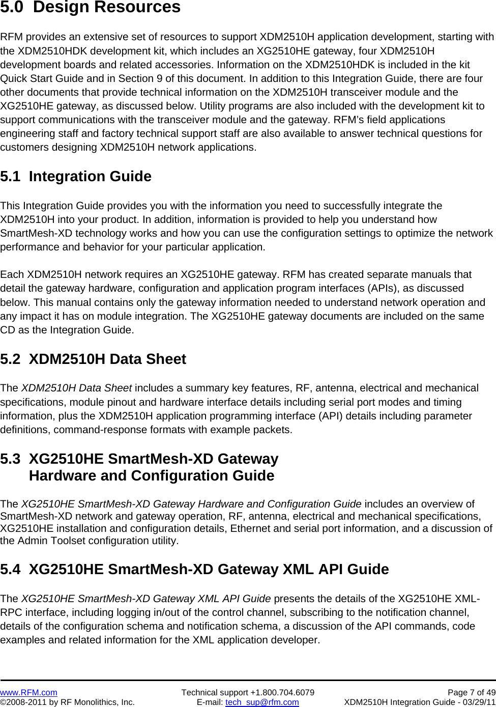    www.RFM.com  Technical support +1.800.704.6079  Page 7 of 49 ©2008-2011 by RF Monolithics, Inc.  E-mail: tech_sup@rfm.com  XDM2510H Integration Guide - 03/29/11  5.0  Design Resources  RFM provides an extensive set of resources to support XDM2510H application development, starting with the XDM2510HDK development kit, which includes an XG2510HE gateway, four XDM2510H development boards and related accessories. Information on the XDM2510HDK is included in the kit Quick Start Guide and in Section 9 of this document. In addition to this Integration Guide, there are four other documents that provide technical information on the XDM2510H transceiver module and the XG2510HE gateway, as discussed below. Utility programs are also included with the development kit to support communications with the transceiver module and the gateway. RFM’s field applications engineering staff and factory technical support staff are also available to answer technical questions for customers designing XDM2510H network applications.  5.1  Integration Guide  This Integration Guide provides you with the information you need to successfully integrate the XDM2510H into your product. In addition, information is provided to help you understand how SmartMesh-XD technology works and how you can use the configuration settings to optimize the network performance and behavior for your particular application.   Each XDM2510H network requires an XG2510HE gateway. RFM has created separate manuals that detail the gateway hardware, configuration and application program interfaces (APIs), as discussed below. This manual contains only the gateway information needed to understand network operation and any impact it has on module integration. The XG2510HE gateway documents are included on the same CD as the Integration Guide.  5.2  XDM2510H Data Sheet  The XDM2510H Data Sheet includes a summary key features, RF, antenna, electrical and mechanical specifications, module pinout and hardware interface details including serial port modes and timing information, plus the XDM2510H application programming interface (API) details including parameter definitions, command-response formats with example packets.  5.3  XG2510HE SmartMesh-XD Gateway        Hardware and Configuration Guide  The XG2510HE SmartMesh-XD Gateway Hardware and Configuration Guide includes an overview of SmartMesh-XD network and gateway operation, RF, antenna, electrical and mechanical specifications, XG2510HE installation and configuration details, Ethernet and serial port information, and a discussion of the Admin Toolset configuration utility.  5.4  XG2510HE SmartMesh-XD Gateway XML API Guide  The XG2510HE SmartMesh-XD Gateway XML API Guide presents the details of the XG2510HE XML-RPC interface, including logging in/out of the control channel, subscribing to the notification channel, details of the configuration schema and notification schema, a discussion of the API commands, code examples and related information for the XML application developer.  