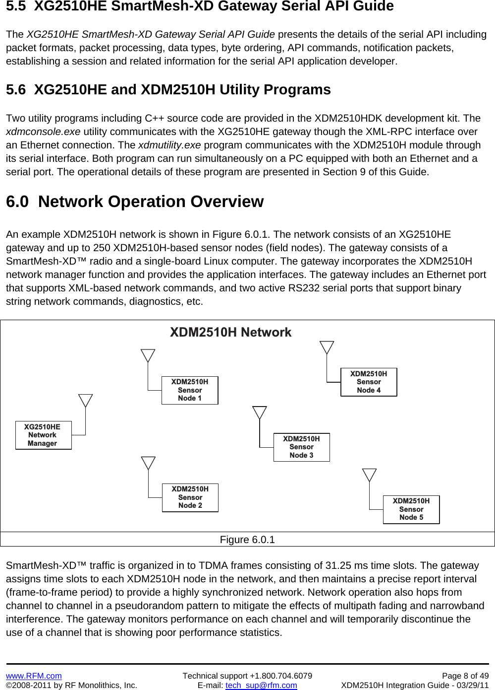    www.RFM.com  Technical support +1.800.704.6079  Page 8 of 49 ©2008-2011 by RF Monolithics, Inc.  E-mail: tech_sup@rfm.com  XDM2510H Integration Guide - 03/29/11  5.5  XG2510HE SmartMesh-XD Gateway Serial API Guide  The XG2510HE SmartMesh-XD Gateway Serial API Guide presents the details of the serial API including packet formats, packet processing, data types, byte ordering, API commands, notification packets, establishing a session and related information for the serial API application developer.  5.6  XG2510HE and XDM2510H Utility Programs  Two utility programs including C++ source code are provided in the XDM2510HDK development kit. The xdmconsole.exe utility communicates with the XG2510HE gateway though the XML-RPC interface over an Ethernet connection. The xdmutility.exe program communicates with the XDM2510H module through its serial interface. Both program can run simultaneously on a PC equipped with both an Ethernet and a serial port. The operational details of these program are presented in Section 9 of this Guide.  6.0  Network Operation Overview  An example XDM2510H network is shown in Figure 6.0.1. The network consists of an XG2510HE gateway and up to 250 XDM2510H-based sensor nodes (field nodes). The gateway consists of a SmartMesh-XD™ radio and a single-board Linux computer. The gateway incorporates the XDM2510H network manager function and provides the application interfaces. The gateway includes an Ethernet port that supports XML-based network commands, and two active RS232 serial ports that support binary string network commands, diagnostics, etc.  X D M 2 5 1 0 H   N e t w o r kX G 2 5 1 0 H EN e t w o r kM a n a g e r X D M 2 5 1 0 HS e n s o rN o d e   3X D M 2 5 1 0 HS e n s o rN o d e   5X D M 2 5 1 0 HS e n s o rN o d e   2X D M 2 5 1 0 HS e n s o rN o d e   4X D M 2 5 1 0 HS e n s o rN o d e   1Figure 6.0.1  SmartMesh-XD™ traffic is organized in to TDMA frames consisting of 31.25 ms time slots. The gateway assigns time slots to each XDM2510H node in the network, and then maintains a precise report interval (frame-to-frame period) to provide a highly synchronized network. Network operation also hops from channel to channel in a pseudorandom pattern to mitigate the effects of multipath fading and narrowband interference. The gateway monitors performance on each channel and will temporarily discontinue the use of a channel that is showing poor performance statistics.  