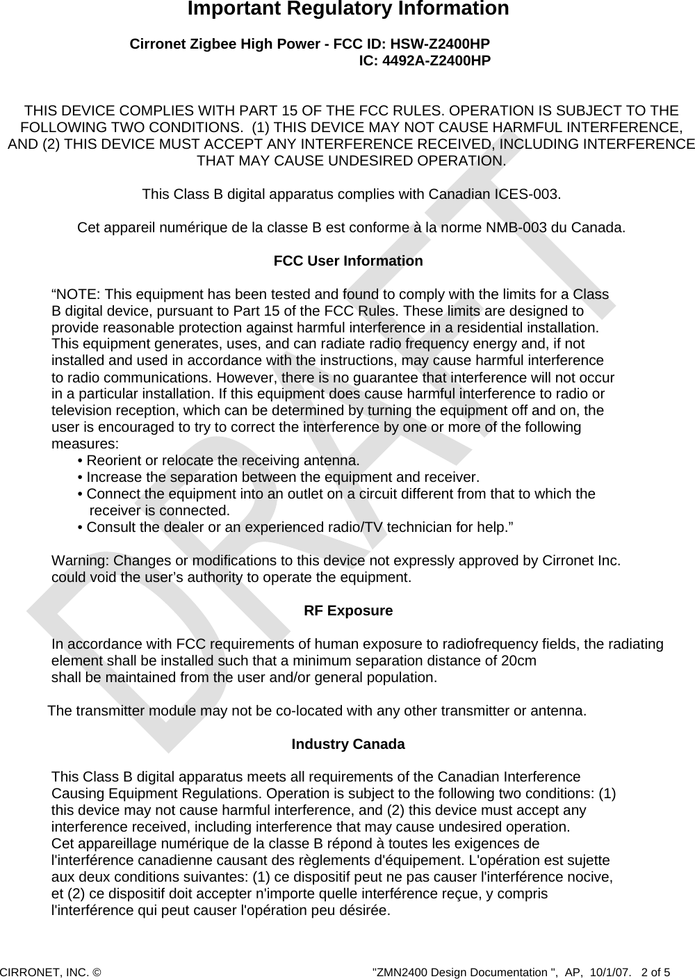  CIRRONET, INC. ©  &quot;ZMN2400 Design Documentation &quot;,  AP,  10/1/07.   2 of 5   Important Regulatory Information  Cirronet Zigbee High Power - FCC ID: HSW-Z2400HP   IC: 4492A-Z2400HP   THIS DEVICE COMPLIES WITH PART 15 OF THE FCC RULES. OPERATION IS SUBJECT TO THE FOLLOWING TWO CONDITIONS.  (1) THIS DEVICE MAY NOT CAUSE HARMFUL INTERFERENCE, AND (2) THIS DEVICE MUST ACCEPT ANY INTERFERENCE RECEIVED, INCLUDING INTERFERENCE THAT MAY CAUSE UNDESIRED OPERATION.  This Class B digital apparatus complies with Canadian ICES-003.  Cet appareil numérique de la classe B est conforme à la norme NMB-003 du Canada.  FCC User Information  “NOTE: This equipment has been tested and found to comply with the limits for a Class B digital device, pursuant to Part 15 of the FCC Rules. These limits are designed to provide reasonable protection against harmful interference in a residential installation. This equipment generates, uses, and can radiate radio frequency energy and, if not installed and used in accordance with the instructions, may cause harmful interference to radio communications. However, there is no guarantee that interference will not occur in a particular installation. If this equipment does cause harmful interference to radio or television reception, which can be determined by turning the equipment off and on, the user is encouraged to try to correct the interference by one or more of the following measures: • Reorient or relocate the receiving antenna. • Increase the separation between the equipment and receiver. • Connect the equipment into an outlet on a circuit different from that to which the    receiver is connected. • Consult the dealer or an experienced radio/TV technician for help.”      Warning: Changes or modifications to this device not expressly approved by Cirronet Inc.      could void the user’s authority to operate the equipment.     RF Exposure    In accordance with FCC requirements of human exposure to radiofrequency fields, the radiating      element shall be installed such that a minimum separation distance of 20cm     shall be maintained from the user and/or general population.             The transmitter module may not be co-located with any other transmitter or antenna. Industry Canada    This Class B digital apparatus meets all requirements of the Canadian Interference     Causing Equipment Regulations. Operation is subject to the following two conditions: (1) this device may not cause harmful interference, and (2) this device must accept any interference received, including interference that may cause undesired operation. Cet appareillage numérique de la classe B répond à toutes les exigences de l&apos;interférence canadienne causant des règlements d&apos;équipement. L&apos;opération est sujette aux deux conditions suivantes: (1) ce dispositif peut ne pas causer l&apos;interférence nocive, et (2) ce dispositif doit accepter n&apos;importe quelle interférence reçue, y compris l&apos;interférence qui peut causer l&apos;opération peu désirée. 
