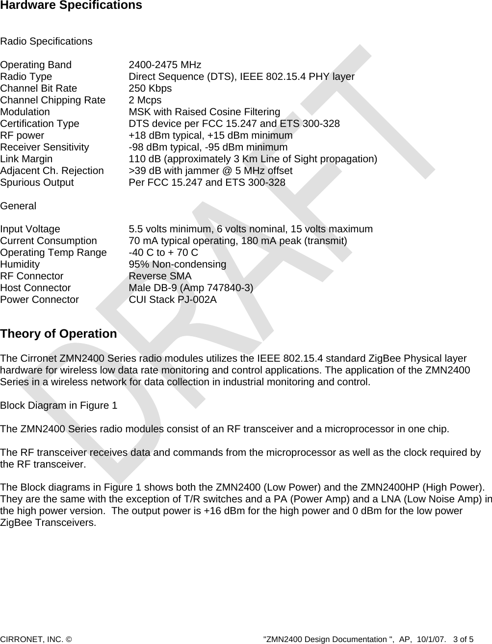  CIRRONET, INC. ©  &quot;ZMN2400 Design Documentation &quot;,  AP,  10/1/07.   3 of 5       Hardware Specifications   Radio Specifications  Operating Band        2400-2475 MHz Radio Type          Direct Sequence (DTS), IEEE 802.15.4 PHY layer Channel Bit Rate       250 Kbps Channel Chipping Rate    2 Mcps Modulation     MSK with Raised Cosine Filtering Certification Type    DTS device per FCC 15.247 and ETS 300-328 RF power            +18 dBm typical, +15 dBm minimum Receiver Sensitivity      -98 dBm typical, -95 dBm minimum Link Margin         110 dB (approximately 3 Km Line of Sight propagation) Adjacent Ch. Rejection    &gt;39 dB with jammer @ 5 MHz offset Spurious Output      Per FCC 15.247 and ETS 300-328        General  Input Voltage        5.5 volts minimum, 6 volts nominal, 15 volts maximum Current Consumption    70 mA typical operating, 180 mA peak (transmit) Operating Temp Range   -40 C to + 70 C  Humidity     95% Non-condensing RF Connector    Reverse SMA Host Connector       Male DB-9 (Amp 747840-3)    Power Connector      CUI Stack PJ-002A   Theory of Operation   The Cirronet ZMN2400 Series radio modules utilizes the IEEE 802.15.4 standard ZigBee Physical layer hardware for wireless low data rate monitoring and control applications. The application of the ZMN2400 Series in a wireless network for data collection in industrial monitoring and control.   Block Diagram in Figure 1  The ZMN2400 Series radio modules consist of an RF transceiver and a microprocessor in one chip.  The RF transceiver receives data and commands from the microprocessor as well as the clock required by the RF transceiver.   The Block diagrams in Figure 1 shows both the ZMN2400 (Low Power) and the ZMN2400HP (High Power).  They are the same with the exception of T/R switches and a PA (Power Amp) and a LNA (Low Noise Amp) in the high power version.  The output power is +16 dBm for the high power and 0 dBm for the low power ZigBee Transceivers.    