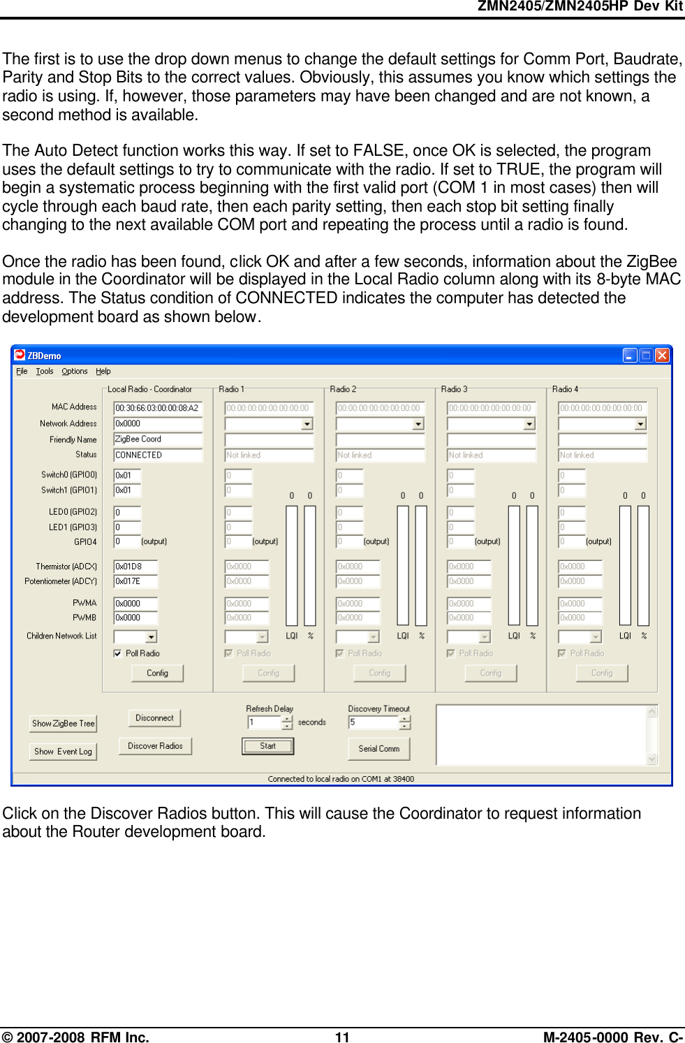 ZMN2405/ZMN2405HP Dev Kit © 2007-2008 RFM Inc. 11 M-2405-0000 Rev. C- The first is to use the drop down menus to change the default settings for Comm Port, Baudrate, Parity and Stop Bits to the correct values. Obviously, this assumes you know which settings the radio is using. If, however, those parameters may have been changed and are not known, a second method is available.   The Auto Detect function works this way. If set to FALSE, once OK is selected, the program uses the default settings to try to communicate with the radio. If set to TRUE, the program will begin a systematic process beginning with the first valid port (COM 1 in most cases) then will cycle through each baud rate, then each parity setting, then each stop bit setting finally changing to the next available COM port and repeating the process until a radio is found.    Once the radio has been found, click OK and after a few seconds, information about the ZigBee module in the Coordinator will be displayed in the Local Radio column along with its 8-byte MAC address. The Status condition of CONNECTED indicates the computer has detected the development board as shown below.     Click on the Discover Radios button. This will cause the Coordinator to request information about the Router development board.  