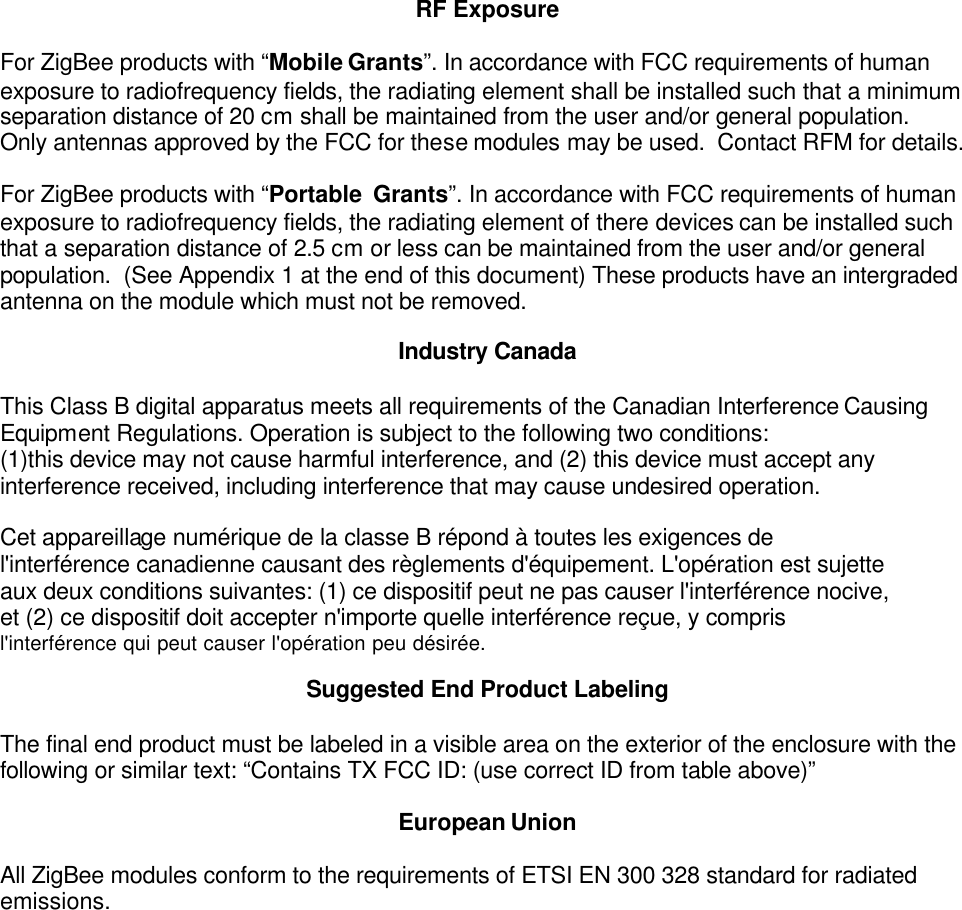 RF Exposure  For ZigBee products with “Mobile Grants”. In accordance with FCC requirements of human exposure to radiofrequency fields, the radiating element shall be installed such that a minimum separation distance of 20 cm shall be maintained from the user and/or general population. Only antennas approved by the FCC for these modules may be used.  Contact RFM for details.   For ZigBee products with “Portable  Grants”. In accordance with FCC requirements of human exposure to radiofrequency fields, the radiating element of there devices can be installed such that a separation distance of 2.5 cm or less can be maintained from the user and/or general population.  (See Appendix 1 at the end of this document) These products have an intergraded antenna on the module which must not be removed.  Industry Canada  This Class B digital apparatus meets all requirements of the Canadian Interference Causing Equipment Regulations. Operation is subject to the following two conditions:  (1)this device may not cause harmful interference, and (2) this device must accept any interference received, including interference that may cause undesired operation.  Cet appareillage numérique de la classe B répond à toutes les exigences de l&apos;interférence canadienne causant des règlements d&apos;équipement. L&apos;opération est sujette aux deux conditions suivantes: (1) ce dispositif peut ne pas causer l&apos;interférence nocive, et (2) ce dispositif doit accepter n&apos;importe quelle interférence reçue, y compris l&apos;interférence qui peut causer l&apos;opération peu désirée.  Suggested End Product Labeling  The final end product must be labeled in a visible area on the exterior of the enclosure with the following or similar text: “Contains TX FCC ID: (use correct ID from table above)”   European Union  All ZigBee modules conform to the requirements of ETSI EN 300 328 standard for radiated emissions.