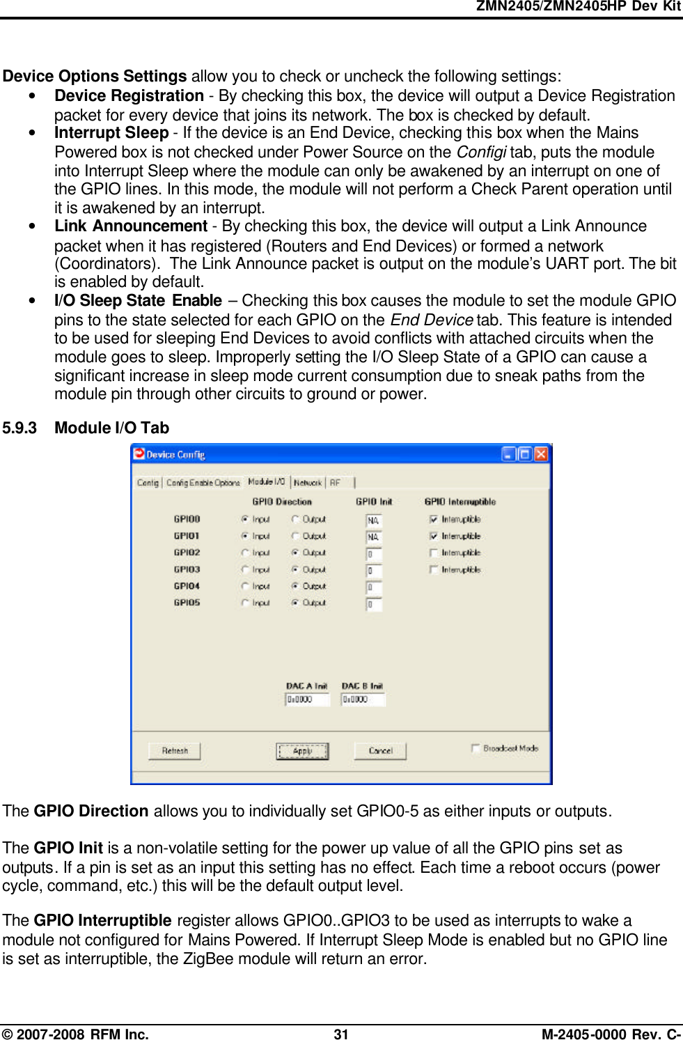 ZMN2405/ZMN2405HP Dev Kit © 2007-2008 RFM Inc. 31 M-2405-0000 Rev. C-  Device Options Settings allow you to check or uncheck the following settings: • Device Registration - By checking this box, the device will output a Device Registration packet for every device that joins its network. The box is checked by default. • Interrupt Sleep - If the device is an End Device, checking this box when the Mains Powered box is not checked under Power Source on the Configi tab, puts the module into Interrupt Sleep where the module can only be awakened by an interrupt on one of the GPIO lines. In this mode, the module will not perform a Check Parent operation until it is awakened by an interrupt. • Link Announcement - By checking this box, the device will output a Link Announce packet when it has registered (Routers and End Devices) or formed a network (Coordinators).  The Link Announce packet is output on the module’s UART port. The bit is enabled by default. • I/O Sleep State Enable – Checking this box causes the module to set the module GPIO pins to the state selected for each GPIO on the End Device tab. This feature is intended to be used for sleeping End Devices to avoid conflicts with attached circuits when the module goes to sleep. Improperly setting the I/O Sleep State of a GPIO can cause a significant increase in sleep mode current consumption due to sneak paths from the module pin through other circuits to ground or power.  5.9.3 Module I/O Tab   The GPIO Direction allows you to individually set GPIO0-5 as either inputs or outputs.   The GPIO Init is a non-volatile setting for the power up value of all the GPIO pins set as outputs. If a pin is set as an input this setting has no effect. Each time a reboot occurs (power cycle, command, etc.) this will be the default output level.  The GPIO Interruptible register allows GPIO0..GPIO3 to be used as interrupts to wake a module not configured for Mains Powered. If Interrupt Sleep Mode is enabled but no GPIO line is set as interruptible, the ZigBee module will return an error.   
