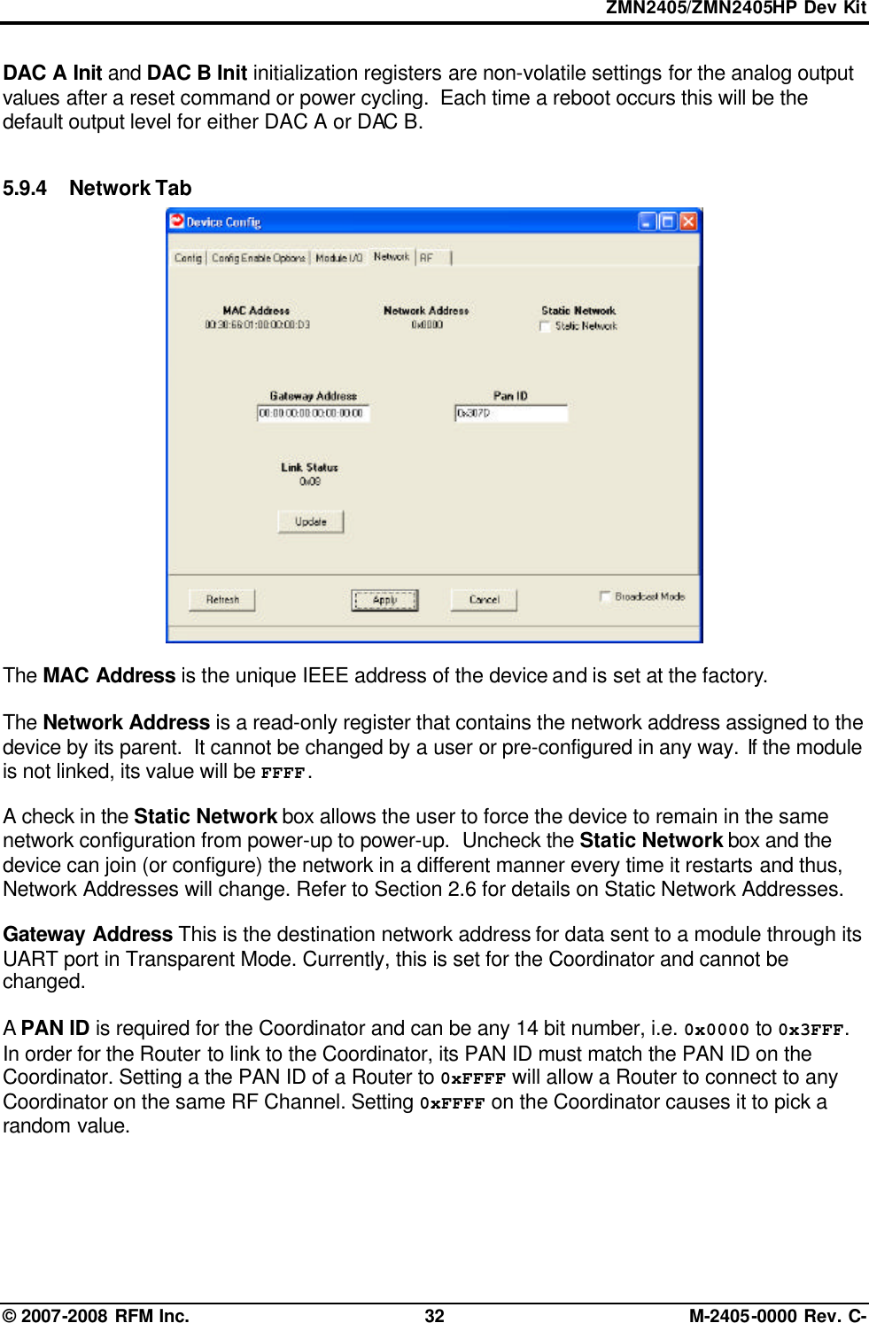 ZMN2405/ZMN2405HP Dev Kit © 2007-2008 RFM Inc. 32 M-2405-0000 Rev. C- DAC A Init and DAC B Init initialization registers are non-volatile settings for the analog output values after a reset command or power cycling.  Each time a reboot occurs this will be the default output level for either DAC A or DAC B.   5.9.4 Network Tab   The MAC Address is the unique IEEE address of the device and is set at the factory.  The Network Address is a read-only register that contains the network address assigned to the device by its parent.  It cannot be changed by a user or pre-configured in any way. If the module is not linked, its value will be FFFF.  A check in the Static Network box allows the user to force the device to remain in the same network configuration from power-up to power-up.  Uncheck the Static Network box and the device can join (or configure) the network in a different manner every time it restarts and thus, Network Addresses will change. Refer to Section 2.6 for details on Static Network Addresses.  Gateway Address This is the destination network address for data sent to a module through its UART port in Transparent Mode. Currently, this is set for the Coordinator and cannot be changed.  A PAN ID is required for the Coordinator and can be any 14 bit number, i.e. 0x0000 to 0x3FFF. In order for the Router to link to the Coordinator, its PAN ID must match the PAN ID on the Coordinator. Setting a the PAN ID of a Router to 0xFFFF will allow a Router to connect to any Coordinator on the same RF Channel. Setting 0xFFFF on the Coordinator causes it to pick a random value.  