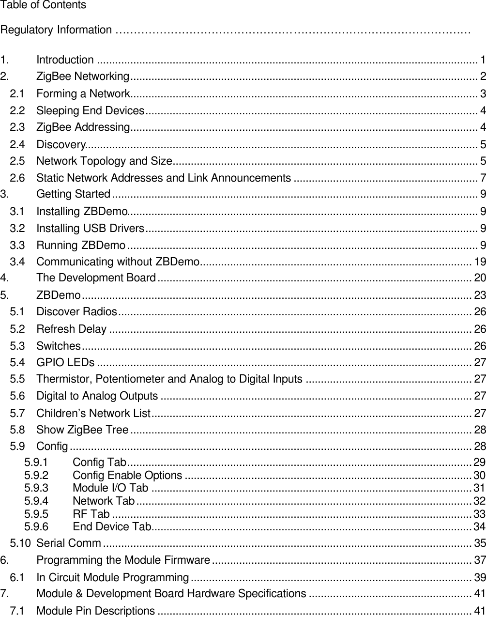   Table of Contents  Regulatory Information ……………………………………………………………………………………  1. Introduction .............................................................................................................................. 1 2. ZigBee Networking................................................................................................................... 2 2.1 Forming a Network................................................................................................................... 3 2.2 Sleeping End Devices.............................................................................................................. 4 2.3 ZigBee Addressing................................................................................................................... 4 2.4 Discovery.................................................................................................................................. 5 2.5 Network Topology and Size..................................................................................................... 5 2.6 Static Network Addresses and Link Announcements ............................................................. 7 3. Getting Started......................................................................................................................... 9 3.1 Installing ZBDemo.................................................................................................................... 9 3.2 Installing USB Drivers.............................................................................................................. 9 3.3 Running ZBDemo.................................................................................................................... 9 3.4 Communicating without ZBDemo.......................................................................................... 19 4. The Development Board........................................................................................................ 20 5. ZBDemo................................................................................................................................. 23 5.1 Discover Radios..................................................................................................................... 26 5.2 Refresh Delay ........................................................................................................................ 26 5.3 Switches................................................................................................................................. 26 5.4 GPIO LEDs ............................................................................................................................ 27 5.5 Thermistor, Potentiometer and Analog to Digital Inputs ....................................................... 27 5.6 Digital to Analog Outputs ....................................................................................................... 27 5.7 Children’s Network List.......................................................................................................... 27 5.8 Show ZigBee Tree................................................................................................................. 28 5.9 Config..................................................................................................................................... 28 5.9.1 Config Tab..................................................................................................................29 5.9.2 Config Enable Options ...............................................................................................30 5.9.3 Module I/O Tab ..........................................................................................................31 5.9.4 Network Tab...............................................................................................................32 5.9.5 RF Tab .......................................................................................................................33 5.9.6 End Device Tab..........................................................................................................34 5.10 Serial Comm.......................................................................................................................... 35 6. Programming the Module Firmware...................................................................................... 37 6.1 In Circuit Module Programming............................................................................................. 39 7. Module &amp; Development Board Hardware Specifications ...................................................... 41 7.1 Module Pin Descriptions ........................................................................................................ 41 